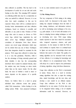 Page 18
data collected as possible). This has lead to the
development of cookie les on one side and cache
busting on the other. The emerging OPS standard
on collecting profile data may be a compromise on
what can andwill be collected. However, it is not
clear how much compliance to this can be
expected. Hence, there will be a continual need to
develop better instrumentation and data collection
techniques, based on whatever is possible and
allowable at any point in time. Portions of Web
usage data exist in sources as diverse as Web
server logs, referral logs, registration les, and
index server logs. Intelligent integration and
correlation of information from these diverse
sources can reveal usage information which may
not be evident from any one of them. Techniques
from data integration should be examined for this
purpose. Web usage data collected in various logs
is at a very fine granularity. Therefore, while it
has the advantage of being extremely general and
fairly detailed, it also has the corresponding
drawback that it cannot be analyzed directly, since
the analysis may start focusing on micro trends
rather than on the macro trends. On the other
hand, the issue of whether a trend is micro or
macro depends on the purpose of a specific
analysis.
Hence, we believe there is a need to group
individual data collection events into groups,
called Web transactions , before feeding it to the
mining system. While have proposed techniques
to do so, more attention needs to be given to this
issue.
7.2 The Mining Process
The key component of Web mining is the mining
process itself. As discussed in this paper, Web
mining has adapted techniques from the field of
data mining, databases, and information retrieval,
as well as developing some techniques of its own,
e.g. path analysis. A lot of work still remains to be
done in adapting known mining techniques as well
as developing new ones. Web usage mining
studies reported to date have mined for association
rules, temporal sequences, clusters, and path
expressions. As the manner in which the Web is
used continues to expand, there is a continual need
to figure out new kinds of knowledge about user
behavior that needs to be mined. The quality of a
mining algorithm can be measured both in terms
of how effective it is in mining for knowledge and
how efficient it is in computational terms. There
will always be a need to improve the performance
of mining algorithms along both these dimensions.
Usage data collection on the Web is incremental
in nature. Hence, there is a need to develop
mining algorithms that take as input the existing
data, mined knowledge, and the new data, and
develop a new model in an efficient manner.
Usage data collection on the Web is also
distributed by its very nature. If all the data were
to be integrated before mining, a lot of valuable
information could be extracted. However, an
 