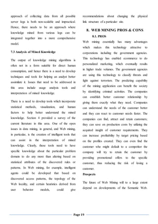 Page 19
approach of collecting data from all possible
server logs is both non-scalable and impractical.
Hence, there needs to be an approach where
knowledge mined from various logs can be
integrated together into a more comprehensive
model.
7.3 Analysis of Mined Knowledge
The output of knowledge mining algorithms is
often not in a form suitable for direct human
consumption, and hence there is a need to develop
techniques and tools for helping an analyst better
assimilate it. Issues that need to be addressed in
this area include usage analysis tools and
interpretation of mined knowledge.
There is a need to develop tools which incorporate
statistical methods, visualization, and human
factors to help better understand the mined
knowledge. Section 4 provided a survey of the
current literature in this area. One of the open
issues in data mining, in general, and Web mining,
in particular, is the creation of intelligent tools that
can assist in the interpretation of mined
knowledge. Clearly, these tools need to have
specific knowledge about the particular problem
domain to do any more than altering based on
statistical attributes of the discovered rules or
patterns. In Web mining, for example, intelligent
agents could be developed that based on
discovered access patterns, the topology of the
Web locality, and certain heuristics derived from
user behavior models, could give
recommendations about changing the physical
link structure of a particular site.
8. WEB MINING PROS & CONS
8.1. PROS
Web mining essentially has many advantages
which makes this technology attractive to
corporations including the government agencies.
This technology has enabled ecommerce to do
personalized marketing, which eventually results
in higher trade volumes. The government agencies
are using this technology to classify threats and
fight against terrorism. The predicting capability
of the mining application can benefit the society
by identifying criminal activities. The companies
can establish better customer relationship by
giving them exactly what they need. Companies
can understand the needs of the customer better
and they can react to customer needs faster. The
companies can find, attract and retain customers;
they can save on production costs by utilizing the
acquired insight of customer requirements. They
can increase profitability by target pricing based
on the profiles created. They can even find the
customer who might default to a competitor the
company will try to retain the customer by
providing promotional offers to the specific
customer, thus reducing the risk of losing a
customer.
Prospects
The future of Web Mining will to a large extent
depend on developments of the Semantic Web.
 