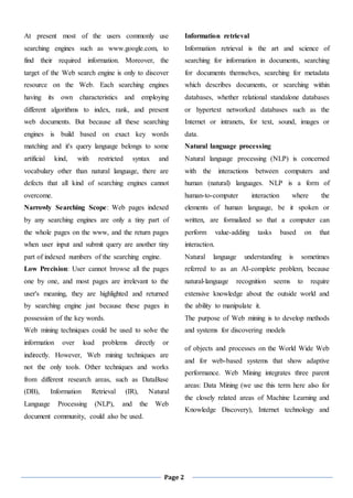 Page 2
At present most of the users commonly use
searching engines such as www.google.com, to
find their required information. Moreover, the
target of the Web search engine is only to discover
resource on the Web. Each searching engines
having its own characteristics and employing
different algorithms to index, rank, and present
web documents. But because all these searching
engines is build based on exact key words
matching and it's query language belongs to some
artificial kind, with restricted syntax and
vocabulary other than natural language, there are
defects that all kind of searching engines cannot
overcome.
Narrowly Searching Scope: Web pages indexed
by any searching engines are only a tiny part of
the whole pages on the www, and the return pages
when user input and submit query are another tiny
part of indexed numbers of the searching engine.
Low Precision: User cannot browse all the pages
one by one, and most pages are irrelevant to the
user's meaning, they are highlighted and returned
by searching engine just because these pages in
possession of the key words.
Web mining techniques could be used to solve the
information over load problems directly or
indirectly. However, Web mining techniques are
not the only tools. Other techniques and works
from different research areas, such as DataBase
(DB), Information Retrieval (IR), Natural
Language Processing (NLP), and the Web
document community, could also be used.
Information retrieval
Information retrieval is the art and science of
searching for information in documents, searching
for documents themselves, searching for metadata
which describes documents, or searching within
databases, whether relational standalone databases
or hypertext networked databases such as the
Internet or intranets, for text, sound, images or
data.
Natural language processing
Natural language processing (NLP) is concerned
with the interactions between computers and
human (natural) languages. NLP is a form of
human-to-computer interaction where the
elements of human language, be it spoken or
written, are formalized so that a computer can
perform value-adding tasks based on that
interaction.
Natural language understanding is sometimes
referred to as an AI-complete problem, because
natural-language recognition seems to require
extensive knowledge about the outside world and
the ability to manipulate it.
The purpose of Web mining is to develop methods
and systems for discovering models
of objects and processes on the World Wide Web
and for web-based systems that show adaptive
performance. Web Mining integrates three parent
areas: Data Mining (we use this term here also for
the closely related areas of Machine Learning and
Knowledge Discovery), Internet technology and
 