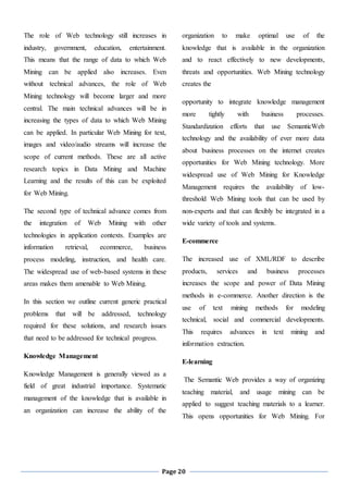 Page 20
The role of Web technology still increases in
industry, government, education, entertainment.
This means that the range of data to which Web
Mining can be applied also increases. Even
without technical advances, the role of Web
Mining technology will become larger and more
central. The main technical advances will be in
increasing the types of data to which Web Mining
can be applied. In particular Web Mining for text,
images and video/audio streams will increase the
scope of current methods. These are all active
research topics in Data Mining and Machine
Learning and the results of this can be exploited
for Web Mining.
The second type of technical advance comes from
the integration of Web Mining with other
technologies in application contexts. Examples are
information retrieval, ecommerce, business
process modeling, instruction, and health care.
The widespread use of web-based systems in these
areas makes them amenable to Web Mining.
In this section we outline current generic practical
problems that will be addressed, technology
required for these solutions, and research issues
that need to be addressed for technical progress.
Knowledge Management
Knowledge Management is generally viewed as a
field of great industrial importance. Systematic
management of the knowledge that is available in
an organization can increase the ability of the
organization to make optimal use of the
knowledge that is available in the organization
and to react effectively to new developments,
threats and opportunities. Web Mining technology
creates the
opportunity to integrate knowledge management
more tightly with business processes.
Standardization efforts that use SemanticWeb
technology and the availability of ever more data
about business processes on the internet creates
opportunities for Web Mining technology. More
widespread use of Web Mining for Knowledge
Management requires the availability of low-
threshold Web Mining tools that can be used by
non-experts and that can flexibly be integrated in a
wide variety of tools and systems.
E-commerce
The increased use of XML/RDF to describe
products, services and business processes
increases the scope and power of Data Mining
methods in e-commerce. Another direction is the
use of text mining methods for modeling
technical, social and commercial developments.
This requires advances in text mining and
information extraction.
E-learning
The Semantic Web provides a way of organizing
teaching material, and usage mining can be
applied to suggest teaching materials to a learner.
This opens opportunities for Web Mining. For
 
