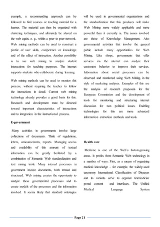 Page 21
example, a recommending approach can be
followed to find courses or teaching material for a
learner. The material can then be organized with
clustering techniques, and ultimately be shared on
the web again, e. g., within a peer to peer network.
Web mining methods can be used to construct a
profile of user skills, competence or knowledge
and of the effect of instruction. Another possibility
is to use web mining to analyze student
interactions for teaching purposes. The internet
supports students who collaborate during learning.
Web mining methods can be used to monitor this
process, without requiring the teacher to follow
the interactions in detail. Current web mining
technology already provides a good basis for this.
Research and development must be directed
toward important characteristics of interactions
and to integration in the instructional process.
E-government
Many activities in governments involve large
collections of documents. Think of regulations,
letters, announcements, reports. Managing access
and availability of this amount of textual
information can be greatly facilitated by a
combination of Semantic Web standardization and
text mining tools. Many internal processes in
government involve documents, both textual and
structured. Web mining creates the opportunity to
analyze these governmental processes and to
create models of the processes and the information
involved. It seems likely that standard ontologies
will be used in governmental organizations and
the standardization that this produces will make
Web Mining more widely applicable and more
powerful than it currently is. The issues involved
are those of Knowledge Management. Also
governmental activities that involve the general
public include many opportunities for Web
Mining. Like shops, governments that offer
services via the internet can analyze their
customers behavior to improve their services.
Information about social processes can be
observed and monitored using Web Mining, in the
style of marketing analyses. Examples of this are
the analysis of research proposals for the
European Commission and the development of
tools for monitoring and structuring internet
discussion for non political issues. Enabling
technologies for this are more advanced
information extraction methods and tools.
Health care
Medicine is one of the Web’s fastest-growing
areas. It profits from Semantic Web technology in
a number of ways: First, as a means of organizing
medical knowledge - for example, the widely-used
taxonomy International Classification of Diseases
and its variants serve to organize telemedicine
portal content and interfaces. The Unified
Medical Language System
 