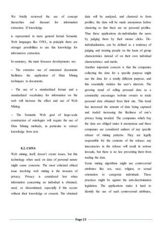 Page 23
We briefly reviewed the use of concept
hierarchies and thesauri for information
extraction. If knowledge
is represented in more general formal Semantic
Web languages like OWL, in principle there are
stronger possibilities to use this knowledge for
information extraction.
In summary, the main foreseen developments are:
– The extensive use of annotated documents
facilitates the application of Data Mining
techniques to documents.
– The use of a standardized format and a
standardized vocabulary for information on the
web will increase the effect and use of Web
Mining.
– The Semantic Web goal of large-scale
construction of ontologies will require the use of
Data Mining methods, in particular to extract
knowledge from text.
8.2. CONS
Web mining, itself, doesn’t create issues, but this
technology when used on data of personal nature
might cause concerns. The most criticized ethical
issue involving web mining is the invasion of
privacy. Privacy is considered lost when
information concerning an individual is obtained,
used, or disseminated, especially if this occurs
without their knowledge or consent. The obtained
data will be analyzed, and clustered to form
profiles; the data will be made anonymous before
clustering so that there are no personal profiles.
Thus these applications de-individualize the users
by judging them by their mouse clicks. De-
individualization, can be defined as a tendency of
judging and treating people on the basis of group
characteristics instead of on their own individual
characteristics and merits.
Another important concern is that the companies
collecting the data for a specific purpose might
use the data for a totally different purpose, and
this essentially violates the user’s interests. The
growing trend of selling personal data as a
commodity encourages website owners to trade
personal data obtained from their site. This trend
has increased the amount of data being captured
and traded increasing the likeliness of one’s
privacy being invaded. The companies which buy
the data are obliged make it anonymous and these
companies are considered authors of any specific
release of mining patterns. They are legally
responsible for the contents of the release; any
inaccuracies in the release will result in serious
lawsuits, but there is no law preventing them from
trading the data.
Some mining algorithms might use controversial
attributes like sex, race, religion, or sexual
orientation to categorize individuals. These
practices might be against the anti-discrimination
legislation. The applications make it hard to
identify the use of such controversial attributes,
 