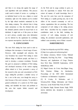 Page 24
and there is no strong rule against the usage of
such algorithms with such attributes. This process
could result in denial of service or a privilege to
an individual based on his race, religion or sexual
orientation, right now this situation can be avoided
by the high ethical standards maintained by the
data mining company. The collected data is being
made anonymous so that, the obtained data and
the obtained patterns cannot be traced back to an
individual. It might look as if this poses no threat
to one’s privacy, actually many extra information
can be inferred by the application by combining
two separate unscrupulous data from the user.
9. CONCLUSION
The term Web mining has been used to refer to
techniques that encompass a broad range of issues.
However, while meaningful and attractive, this
very broadness has caused Web mining to mean
different things to different people, and there is a
need to develop a common vocabulary. Towards
this goal we proposed a definition of Web mining,
and developed taxonomy of the various ongoing
efforts related to it. Next, presented a survey of
the research in this area and concentrated on Web
usage mining.The provided a detailed survey of
the e orts in this area, even though the survey is
short because of the area's newness. To provided a
general architecture of a system to do Web usage
mining, and identified the issues and problems in
this area that require further research and
development.
As the Web and its usage continue to grow, so
does the opportunity to analyze Web data and
extract all manner of useful knowledge from it.
The past few years have seen the emergence of
Web mining as a rapidly growing area, due to the
efforts of the research community as well as
various organizations that are practicing. The key
component of web mining is the mining process
itself. Here described the key computer science
contributions made in this field, including the
overview of web mining, taxonomy of web
mining, the prominent successful applications, and
outlined some promising areas of future research.
10.REFERENCE
[1] http://en.wikipedia.org/wiki/Web mining
[2] http://www.galeas.de/webimining.html
[3] Jaideep srivastava, Robert Cooley, Mukund
Deshpande, Pan-Ning Tan, Web Usage Mining:
Discovery and Applications of Usage Patterns
from Web Data, SIGKDD Explorations, ACM
SIGKDD,Jan 2000.
[4] Miguel Gomes da Costa Jnior,Zhiguo Gong,
Web Structure Mining: An Introduction,
Proceedings of the 2005 IEEE International
Conference on Information Acquisition
[5] R. Cooley, B. Mobasher, and J.
Srivastava,Web Mining: Information and Pattern
Discovery on the World Wide Web, ICTAI97
[6] Brijendra Singh, Hemant Kumar Singh, WEB
DATA MINING RE- SEARCH: A SURVEY,
2010 IEEE
 