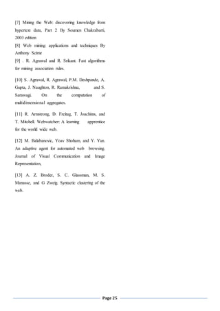 Page 25
[7] Mining the Web: discovering knowledge from
hypertext data, Part 2 By Soumen Chakrabarti,
2003 edition
[8] Web mining: applications and techniques By
Anthony Scime
[9] . R. Agrawal and R. Srikant. Fast algorithms
for mining association rules.
[10] S. Agrawal, R. Agrawal, P.M. Deshpande, A.
Gupta, J. Naughton, R. Ramakrishna, and S.
Sarawagi. On the computation of
multidimensional aggregates.
[11] R. Armstrong, D. Freitag, T. Joachims, and
T. Mitchell. Webwatcher: A learning apprentice
for the world wide web.
[12] M. Balabanovic, Yoav Shoham, and Y. Yun.
An adaptive agent for automated web browsing.
Journal of Visual Communication and Image
Representation,
[13] A. Z. Broder, S. C. Glassman, M. S.
Manasse, and G Zweig. Syntactic clustering of the
web.
 
