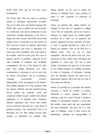 Page 3
World Wide Web, and for the more recent
SemanticWeb.
The World Wide Web has made an enormous
amount of information electronically accessible.
The use of email, news and markup languages like
HTML allow users to publish and read documents
at a world-wide scale and to communicate via chat
connections, including information in the form of
images and voice records. The HTTP protocol that
enables access to documents over the network via
Web browsers created an immense improvement
in communication and access to information. For
some years these possibilities were used mostly in
the scientific world but recent years have seen an
immense growth in popularity, supported by the
wide availability of computers and broadband
communication. The use of the internet for other
tasks than finding information and direct
communication is increasing, as can be seen from
the interest in“e-activities” such as e-commerce,
e-learning, e-government, e-science.
Independently of the development of the Internet,
Data Mining expanded out of the academic world
into industry. Methods and their potential became
known outside the academic world and
commercial toolkits became available that allowed
applications at an industrial scale. Numerous
industrial applications have shown that models
can be constructed from data for a wide variety of
industrial problems. The World-Wide Web is an
interesting area for Data Mining because huge
amounts of information are available. Data
Mining methods can be used to analyze the
behavior of individual users, access patterns of
pages or sites, properties of collections of
documents.
Almost all standard data mining methods are
designed for data that are organized as multiple
“cases” that are comparable and can be viewed as
instances of a single pattern, for example patients
described by a fixed set of symptoms and
diseases, applicants for loans, customers of a shop.
A “case” is typically described by a fixed set of
features (or variables). Data on the Web have a
different nature. They are not so easily
comparable and have the form of free text, semi-
structured text (lists, tables) often with images and
hyperlinks, or server logs. The aim to learn
models of documents has given rise to the interest
in Text Mining methods for modeling documents
in terms of properties of documents. Learning
from the hyperlink structure has given rise to
graph-based methods, and server logs are used to
learn about user behavior.
Instead of searching for a document that matches
keywords, it should be possible to combine
information to answer questions. Instead of
retrieving a plan for a trip to Hawaii, it should be
possible to automatically construct a travel plan
that satisfies certain goals and uses opportunities
that arise dynamically. This gives rise to a wide
range of challenges. Some of them concern the
infrastructure, including the interoperability of
 