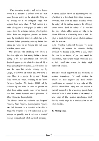 Page 7
When attempting to detect web robots from a
stream it is desirable to monitor both the Web
server log and activity on the client-side. What we
are looking for is to distinguish single Web
sessions from each other. A Web session is a
series of requests to web pages, i.e. visits to web
pages. Since the navigation patterns of web robots
differs from the navigation patterns of human
users the contribution from web robots has to be
eliminated before proceeding with any further data
mining, i.e. when we are looking into web usage
behaviour of real users.
One problem with identifying web robots is
that they might hide their identity behind a facade
looking a lot like conventional web browsers.
Standard approaches to robot detection will fail to
detect camouflaged web robots. As web robots are
used for tasks like website indexing, e.g. by
Google, or detection of broken links they have to
exist. There is a special file on every domain
called “robot.txt” which, according to the Robot
Exclusion Standard [M. Koster, 1994], will be
examined by the robot in order to prevent the
robot from visiting certain pages of no interest.
Evil web robots however aren’t guaranteed to
follow the advice from robot.txt.
The classes chosen for evaluation are Temporal
Features, Page Features, Communication Features
and Path Features. It is desirable to be able to
detect the presence of a web robot after as few
requests as possible, this is ofcourse a tradeoff
between computational effort and result accuracy.
A simple decision model for determining the class
of a visitor is to first check if the visitor requested
robots.txt, then it will be labeled as robot, second
the visitor will be matched against a list of former
known robots. Third the referer “-” is searched
for, since robots seldom assign any value to the
referer fields this is a rewarding place to look. If a
robot is found, the list of known robots is updated
with the new one.
3.1.2 Avoiding Mislabeled Sessions To avoid
mislabeling of sessions an ensemble filtering
approach [C. Brodley et al., 1999] is used, where
the idea is to instead of just one model for
classification, build several models which are used
to find classification errors via finding single
mislabeled sessions.
The set of models acquired are used to classify all
sessions respectively. For each session, the
amount of false negative and false positive
classifications are counted. A large value of false
positive classifications imply that the session is
currently assigned to be a non-robot despite being
predicted to be a robot in most of the models. A
large value of false negative classifications imply
that the session might be a non-robot but has the
robot classifier.
4.2 Mining Issue
 