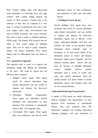 Page 9
Web Content Mining deals with discovering
useful information or knowledge from web page
contents. Web content mining analyzes the
content of Web resources. Content data is the
collection of facts that are contained in a web
page. It consists of unstructured data such as free
texts, images, audio, video, semi-structured data
such as HTML documents, and a more structured
data such as data in tables or database generated
HTML pages. The primary Web resources that are
mined in Web content mining are individual
pages. They can be used to group, categorize,
analyze, and retrieve documents. Web content
mining could be differentiated from two points of
view:
5.1.1. Agent-Based Approach
This approach aims to assist or to improve the
information finding and filtering the information
to the users. This could be placed into the
following three categories:
a. Intelligent Search Agents: These agents
search for relevant information using
domain characteristics and user profiles to
organize and interpret the discovered
information.
b. Information Filtering/ Categorization:
These agents use information retrieval
techniques and characteristics of open
hypertext Web documents to automatically
retrieve, filter, and categorize them.
c. Personalized Web Agents: These agents
learn user preferences and discover Web
information based on these preferences,
and preferences of other users with similar
interest.
1. Intelligent Search Agents:
Several intelligent Web agents have been
developed that search for relevant information
using domain characteristics and user profiles
to organize and interpret the discovered
information. Agents such as Harvest , FAQ
Finder , Information Manifold , OCCAM , and
ParaSite rely either on pre-specified domain
information about particular types of
documents, or on hard coded models of the
information sources to retrieve and interpret
documents. Agents such as ShopBot and ILA
(Internet Learning Agent) interact with and
learn the structure of unfamiliar information
sources. ShopBot retrieves product
information from a variety of vendor sites
using only general information about the
product domain. ILA learns models of various
information sources and translates these into
its own concept hierarchy.
2.InformationFialtering/Categorization:
A number of Web agents use various information
retrieval techniques and characteristics of open
hypertext Web documents to automatically
retrieve, alter, and categorize them, BO
(Bookmark Organizer) 34] combines hierarchical
clustering techniques and user interaction to
 