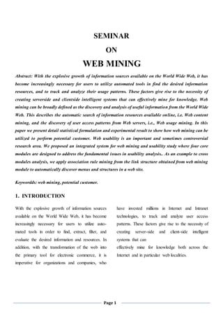 Page 1
SEMINAR
ON
WEB MINING
Abstract: With the explosive growth of information sources available on the World Wide Web, it has
become increasingly necessary for users to utilize automated tools in find the desired information
resources, and to track and analyze their usage patterns. These factors give rise to the necessity of
creating serverside and clientside intelligent systems that can effectively mine for knowledge. Web
mining can be broadly defined as the discovery and analysis of useful information from the World Wide
Web. This describes the automatic search of information resources available online, i.e. Web content
mining, and the discovery of user access patterns from Web servers, i.e., Web usage mining. In this
paper we present detail statistical formulation and experimental result to show how web mining can be
utilized to perform potential customer. Web usability is an important and sometimes controversial
research area. We proposed an integrated system for web mining and usability study where four core
modules are designed to address the fundamental issues in usability analysis.. As an example to cross
modules analysis, we apply association rule mining from the link structure obtained from web mining
module to automatically discover menus and structures in a web site.
Keywordds: web mining, potential customer.
1. INTRODUCTION
With the explosive growth of information sources
available on the World Wide Web, it has become
increasingly necessary for users to utilize auto-
mated tools in order to find, extract, filter, and
evaluate the desired information and resources. In
addition, with the transformation of the web into
the primary tool for electronic commerce, it is
imperative for organizations and companies, who
have invested millions in Internet and Intranet
technologies, to track and analyze user access
patterns. These factors give rise to the necessity of
creating server-side and client-side intelligent
systems that can
effectively mine for knowledge both across the
Internet and in particular web localities.
 
