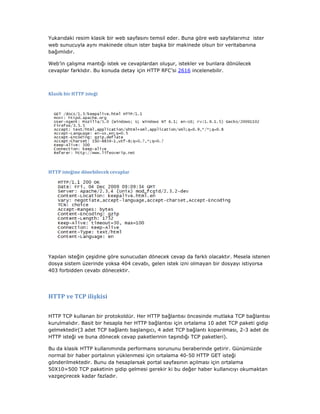 Yukarıdaki resim klasik bir web sayfasını temsil eder. Buna göre web sayfalarımız ister
web sunucuyla aynı makinede olsun ister başka bir makinede olsun bir veritabanına
bağımlıdır.
Web’in çalışma mantığı istek ve cevaplardan oluşur, istekler ve bunlara dönülecek
cevaplar farklıdır. Bu konuda detay için HTTP RFC’si 2616 incelenebilir.

Klasik bir HTTP isteği

HTTP isteğine dönebilecek cevaplar

Yapılan isteğin çeşidine göre sunucudan dönecek cevap da farklı olacaktır. Mesela istenen
dosya sistem üzerinde yoksa 404 cevabı, gelen istek izni olmayan bir dosyayı istiyorsa
403 forbidden cevabı dönecektir.

HTTP ve TCP ilişkisi
HTTP TCP kullanan bir protokoldür. Her HTTP bağlantısı öncesinde mutlaka TCP bağlantısı
kurulmalıdır. Basit bir hesapla her HTTP bağlantısı için ortalama 10 adet TCP paketi gidip
gelmektedir(3 adet TCP bağlantı başlangıcı, 4 adet TCP bağlantı koparılması, 2-3 adet de
HTTP isteği ve buna dönecek cevap paketlerinin taşındığı TCP paketleri).
Bu da klasik HTTP kullanımında performans sorununu beraberinde getirir. Günümüzde
normal bir haber portalının yüklenmesi için ortalama 40-50 HTTP GET isteği
gönderilmektedir. Bunu da hesaplarsak portal sayfasının açılması için ortalama
50X10=500 TCP paketinin gidip gelmesi gerekir ki bu değer haber kullanıcıyı okumaktan
vazgeçirecek kadar fazladır.

 