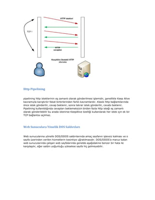 Http Pipelining
pipelining http isteklerinin eş zamanlı olarak gönderilmesi işlemidir, genellikle Keep Alive
kavramıyla karıştırılır fakat birbirlerinden farklı kavramlardır. Klasik http bağlantılarında
önce istek gönderilir, cevap beklenir, sonra tekrar istek gönderilir, cevabı beklenir.
Pipelining kullanıldığında cevapları beklemeksizin birden fazla http isteği eş zamanlı
olarak gönderilebilir bu arada istenirse KeepAlive özelliği kullanılarak her istek için ek bir
TCP bağlantısı açılmaz.

Web Sunuculara Yönelik DOS Saldırıları
Web sunucularına yönelik DOS/DDOS saldırılarında amaç sayfanın işlevsiz kalması ve o
sayfa üzerinden verilen hizmetlerin kesintiye uğratılmasıdır. DOS/DDOS’a maruz kalan
web sunucularında çalışan web sayfalarında genelde aşağıdakine benzer bir hata ile
karşılaşılır, eğer saldırı yoğunluğu yüksekse sayfa hiç gelmeyebilir.

 