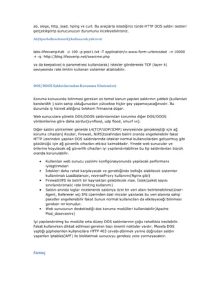 ab, siege, http_load, hping ve curl. Bu araçlarla istediğiniz türde HTTP DOS saldırı testleri
gerçekleştirip sunucunuzun durumunu inceleyebilirsiniz.
Ab(ApacheBenchmark) kullanarak yük testi

labs-lifeoverip#ab -c 100 -p post1.txt -T application/x-www-form-urlencoded -n 10000
-r -q http://blog.lifeoverip.net/searcme.php
ya da keepalive(-k parametresi kullanılarak) istekler göndererek TCP (layer 4)
seviyesinde rate limitin kullanan sistemler atlatılabilir.

DOS/DDOS Saldırılarından Korunma Yöntemleri

Koruma konusunda bilinmesi gereken en temel kanun yapılan saldırının şiddeti (kullanılan
bandwidth ) sizin sahip olduğunuzdan yüksekse hiçbir şey yapamayacağınızdır. Bu
durumda iş hizmet aldığınız telekom firmasına düşer.
Web sunuculara yönelik DOS/DDOS saldırılarından korunma diğer DOS/DDOS
yöntemlerine göre daha zordur(synflood, udp flood, smurf vs).
Diğer saldırı yöntemleri genelde L4(TCP/UDP/ICMP) seviyesinde gerçekleştiği için ağ
koruma cihazları( Router, Firewall, NIPS)tarafından belirli oranda engellenebilir fakat
HTTP üzerinden yapılan DOS saldırılarında istekler normal kullanıcılardan geliyormuş gibi
gözüktüğü için ağ güvenlik cihazları etkisiz kalmaktadır. Yinede web sunucular ve
önlerine koyulacak ağ güvenlik cihazları iyi yapılandırılabilirse bu tip saldırılardan büyük
oranda korunulabilir.
•
•
•
•

•

Kullanılan web sunucu yazılımı konfigürasyonunda yapılacak performans
iyileştirmeleri
stekleri daha rahat karşılayacak ve gerektiğinde belleğe alabilecek sistemler
kullanılmalı Loadbalancer, reverseProxy kullanımı(Nginx gibi)
Firewall/IPS ile belirli bir kaynaktan gelebilecek max. stek/paket sayısı
sınırlandırılmalı( rate limiting kullanımı)
Saldırı anında loglar incelenerek saldırıya özel bir veri alanı belirlenebilirse(UserAgent, Refererer vs) IPS üzerinden özel imzalar yazılarak bu veri alanına sahip
paketler engellenebilir fakat bunun normal kullanıcıları da etkileyeceği bilinmesi
gereken nir konudur.
Web sunucunun desteklediği dos koruma modülleri kullanılabilir(Apache
Mod_dosevasive)

Iyi yapılandırılmış bu modülle orta düzey DOS saldırılarının çoğu rahatlıkla kesilebilir.
Fakat kullanırken dikkat edilmesi gereken bazı önemli noktalar vardır. Mesela DOS
yaptığı şüphelenilen kullanıcılara HTTP 403 cevabı dönmek yerine doğrudan saldırı
yapanları iptables(APF) ile bloklatmak sunucuyu gereksiz yere yormayacaktır.

Sonuç

 