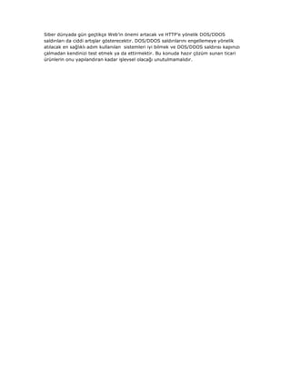 Siber dünyada gün geçtikçe Web’in önemi artacak ve HTTP’e yönelik DOS/DDOS
saldırıları da ciddi artışlar gösterecektir. DOS/DDOS saldırılarını engellemeye yönelik
atılacak en sağlıklı adım kullanılan sistemleri iyi bilmek ve DOS/DDOS saldırısı kapınızı
çalmadan kendinizi test etmek ya da ettirmektir. Bu konuda hazır çözüm sunan ticari
ürünlerin onu yapılandıran kadar işlevsel olacağı unutulmamalıdır.

 