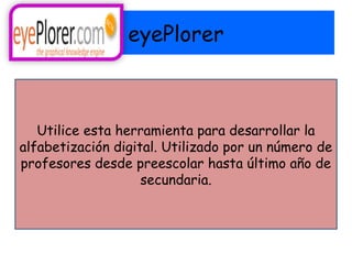 eyePlorer



   Utilice esta herramienta para desarrollar la
alfabetización digital. Utilizado por un número de
profesores desde preescolar hasta último año de
                    secundaria.
 