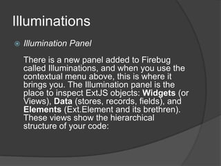 IlluminationsIllumination PanelThere is a new panel added to Firebug called Illuminations, and when you use the contextual menu above, this is where it brings you. The Illumination panel is the place to inspect ExtJS objects: Widgets (or Views), Data (stores, records, fields), and Elements (Ext.Element and its brethren). These views show the hierarchical structure of your code: