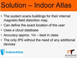 • The system scans buildings for their internal
magnetic-field distortion map.
• Can define the exact location of the user
• Uses a cloud database
• Accuracy approx. 1m – best in class
• The only IPS without the need of any additional
devices
Solution – Indoor Atlas
