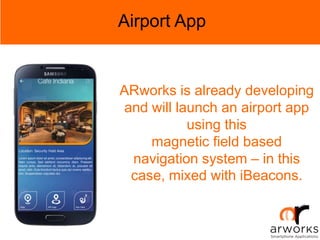 Airport App
ARworks is already developing
and will launch an airport app
using this
magnetic field based
navigation system – in this
case, mixed with iBeacons.