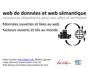 web de données et web sémantique
ressources ubiquitaires pour nos villes et territoires
Fabien Gandon, http://fabien.info, @fabien_gandon
Leader Wimmics research team, Inria, I3S
W3C Advisory Committee representative for Inria
données ouvertes et liées au web
acteurs ouverts et liés au monde
 