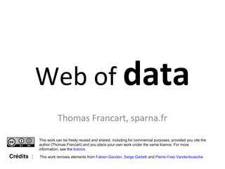 Web of data 
Thomas Francart, sparna.fr 
This work can be freely reused and shared, including for commercial purposes, provided you cite the 
author (Thomas Francart) and you place your own work under the same licence. For more 
information, see the licence. 
Crédits : This work remixes elements from Fabien Gandon, Serge Garlatti and Pierre-Yves Vandenbussche 
 