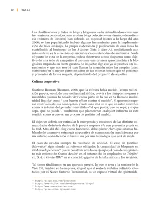 42   Web 2.0




               Las clasificaciones y listas de blogs y blogueros –aún entendiéndose como una
               herramienta personal, existen muchos blogs colectivos– en términos de audien-
               cia (número de lectores) han cobrado un especial interés a lo largo del año
               2006; se han popularizado incluso algunas herramientas para la implementa-
               ción de tales rankings. La propia elaboración y publicación de esas listas ha
               contribuido al fenómeno de los A-listers (lista ó clase A), mediatizando aun
               más su éxito en la atracción –y en ciertos casos retención– de audiencia. Desde
               el punto de vista de la empresa, podría observarse a esos blogueros como obje-
               tivo de una serie de campañas al uso para una primera aproximación a la blo-
               gosfera amparada en cierta garantía de impacto; algo que ya se practica sin mi-
               ramientos y que nos servirá para llamar la atención sobre las propias listas,
               elaboradas en su mayor parte con datos de las mismas fuentes que se ponderan
               y presentan de forma sesgada, dependiendo del propósito de aquellas.

               Cultura corporativa

               Sostiene Bauman [Bauman, 2006] que la cultura había nacido –como realiza-
               ción propia, eso sí, de una modernidad sólida, previa a los tiempos inseguros e
               inestables que nos ha tocado vivir como parte de lo que él ha llamado moder-
               nidad líquida– como “una barrera eficaz contra el cambio”. Si queremos supe-
               rar efectivamente esa concepción, yendo más allá de lo que el autor identifica
               como la máxima del gerente inmovilista –“el que pueda, que no sepa; y el que
               sepa, que no pueda”– tendremos que plantearnos cualquier esfuerzo en este
               sentido como lo que es: un proceso de gestión del cambio.

               El objetivo debería ser estimular la emergencia y encuentro de las distintas co-
               munidades de interés dentro de la propia empresa y/o con presencia propia en
               la Red. Más allá del blog como fenómeno, debe quedar claro que estamos ha-
               blando de una nueva estrategia corporativa de comunicación condicionada por
               un entorno socio-técnico diferente, no por una tecnología que está de moda.

               El caso de estudio siempre ha resultado de utilidad. El caso de Jonathan
               Schwartz32 sigue siendo un referente obligado; la comunidad de blogueros en
               IBM developerworks33 puede constituir otro buen ejemplo; el caso del surgimien-
               to más reciente de Somos Azules34 en el entorno de los empleados de Telefóni-
               ca, S.A. o GreaterIBM35 en el conocido gigante de la informática y los servicios.

               Tal como titulábamos en un apartado previo, lo que se crea a la sombra de la
               Web 2.0, también en la empresa, al igual que el resto de ámbitos definidos afec-
               tados por el Nuevo Entorno Tecnosocial, es un espacio virtual de oportunida-

               32
                    http://blogs.sun.com/jonathan/
               33
                    http://www-03.ibm.com/developerworks/blogs/
               34
                    http://www.somos-azules.com/
               35
                    http://greateribm.typepad.com/
 