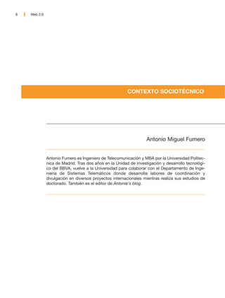 8   Web 2.0




                                                        CONTEXTO SOCIOTÉCNICO




                                                                  Antonio Miguel Fumero


              Antonio Fumero es Ingeniero de Telecomunicación y MBA por la Universidad Politec-
              nica de Madrid. Tras dos años en la Unidad de investigación y desarrollo tecnológi-
              co del BBVA, vuelve a la Universidad para colaborar con el Departamento de Inge-
              niería de Sistemas Telemáticos donde desarrolla labores de coordinación y
              divulgación en diversos proyectos internacionales mientras realiza sus estudios de
              doctorado. También es el editor de Antonie's blog.
 