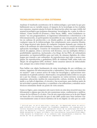 98   Web 2.0




               TECNOLOGÍAS PARA LA VIDA COTIDIANA

               Analizar el trasfondo sociotécnico de la infotecnología y por tanto la que pro-
               bablemente sea su variable mayor, el impacto de la tecnología en los ciudada-
               nos comunes, requiere ajustar la lente de observación sobre esa capa visible del
               arsenal tecnológico que podemos denominar ‘tecnologías de, o para, la vida co-
               tidiana’. Como escribí en (Fumero y Sáez Vacas, 2006), estos ciudadanos co-
               munes “no son programadores, ni ingenieros informáticos o electrónicos o de
               telecomunicación, ni participantes incansables en una campus-party, ni exper-
               tos en cadenas de producción o en diseño gráfico, ni nada especializado en
               cualquier rama de la infotecnología. Son simplemente unos usuarios (finales,
               en la jerga técnica) más dentro de cualquier conjunto formado por cientos de
               miles o de millones de infociudadanos, usuarios de una (o varias) tecnología o
               aplicación tecnológica: Usuarios de terminales multifuncionales de telefonía
               móvil; de páginas, sitios o servicios web diversos, con sus múltiples ofertas y
               posibilidades operativas, incluyendo a los blogs; de los PDA; de ordenadores
               personales, ya imprescindibles para casi todo; de cámaras digitales; de video-
               juegos por consola o por ordenador; de reproductores mp3 más o menos com-
               plejos; de reproductores o grabadores DVD; de telefonía VoIP, sobre todo con
               Skype; de navegadores GPS, etcétera”. Estos usuarios ejercen de infociudada-
               nos, aunque sea a ratos (véase recuadro).

               Para hablar con algún fundamento de estas tecnologías de uso cotidiano, yo
               mismo, ingeniero de telecomunicación e informático, llevo años reciclándome
               en usuario182 más o menos activo de todas las tecnologías y aplicaciones enu-
               meradas en el párrafo anterior, observando y recopilando datos sobre su uso por
               mí y por los demás, y analizando sus impactos en varios sectores: economía,
               empresas, educación, medios de comunicación, cultura, etcétera. Es decir, de-
               jando a un lado el algoritmo, el circuito y las ecuaciones, para dedicar parte de
               mi actividad a prestar atención y a contribuir a las reflexiones y estudios socio-
               técnicos orientados desde un punto de vista usuario.

               Como es lógico, para componer este nuevo texto en esta área recurriré muy sin-
               téticamente a alguna que otra de mis numerosas notas, conferencias y publica-
               ciones de los últimos 5 o 6 años. Una de mis especulaciones es la de que llegué
               un buen día a la conclusión de que el año 2001 podía muy bien tomarse con-
               vencionalmente como el inicio histórico de la era digital, no sólo por su cuali-


               182
                  Actitud que, no sé si para bien o para mal, ha demostrado estar en antici-
               pada sintonía con lo que piensan los ciudadanos españoles. ¿Su respuesta en la
               tercera encuesta nacional sobre percepción social de la tecnología del Minis-
               terio de Educación y Ciencia, presentada en enero de 2007, a la pregunta de
               dónde encuentran la mayor utilidad a los conocimientos tecnocientíficos adqui-
               ridos durante su formación?: en su conducta como consumidores y usuarios. Por
               encima de “en mi profesión” o “en mi comprensión del mundo”.
 