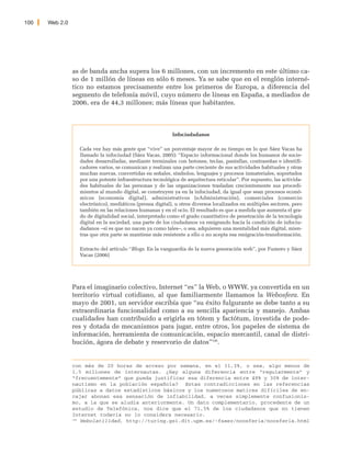 100   Web 2.0




                as de banda ancha supera los 6 millones, con un incremento en este último ca-
                so de 1 millón de líneas en sólo 6 meses. Ya se sabe que en el renglón interné-
                tico no estamos precisamente entre los primeros de Europa, a diferencia del
                segmento de telefonía móvil, cuyo número de líneas en España, a mediados de
                2006, era de 44,3 millones; más líneas que habitantes.



                                                           Infociudadanos

                  Cada vez hay más gente que “vive” un porcentaje mayor de su tiempo en lo que Sáez Vacas ha
                  llamado la infociudad (Sáez Vacas, 2005): “Espacio informacional donde los humanos de socie-
                  dades desarrolladas, mediante terminales con botones, teclas, pantallas, contraseñas e identifi-
                  cadores varios, se comunican y realizan una parte creciente de sus actividades habituales y otras
                  muchas nuevas, convertidas en señales, símbolos, lenguajes y procesos inmateriales, soportados
                  por una potente infraestructura tecnológica de arquitectura reticular”. Por supuesto, las activida-
                  des habituales de las personas y de las organizaciones trasladan crecientemente sus procedi-
                  mientos al mundo digital, se construyen ya en la infociudad, da igual que sean procesos econó-
                  micos (economía digital), administrativos (eAdministración), comerciales (comercio
                  electrónico), mediáticos (prensa digital), u otros diversos localizados en múltiples sectores, pero
                  también en las relaciones humanas y en el ocio. El resultado es que a medida que aumenta el gra-
                  do de digitalidad social, interpretado como el grado cuantitativo de penetración de la tecnología
                  digital en la sociedad, una parte de los ciudadanos va emigrando hacia la condición de infociu-
                  dadanos –si es que no nacen ya como tales–, o sea, adquieren una mentalidad más digital, mien-
                  tras que otra parte se mantiene más resistente a ello o no acepta esa emigración-transformación.

                  Extracto del artículo “Blogs. En la vanguardia de la nueva generación web”, por Fumero y Sáez
                  Vacas (2006)




                Para el imaginario colectivo, Internet “es” la Web, o WWW, ya convertida en un
                territorio virtual cotidiano, al que familiarmente llamamos la Webosfera. En
                mayo de 2001, un servidor escribía que “su éxito fulgurante se debe tanto a su
                extraordinaria funcionalidad como a su sencilla apariencia y manejo. Ambas
                cualidades han contribuido a erigirla en tótem y factótum, investida de pode-
                res y dotada de mecanismos para jugar, entre otros, los papeles de sistema de
                información, herramienta de comunicación, espacio mercantil, canal de distri-
                bución, ágora de debate y reservorio de datos”186.


                con más de 20 horas de acceso por semana, en el 11,3%, o sea, algo menos de
                1,5 millones de internautas. ¿Hay alguna diferencia entre “regularmente” y
                “frecuentemente” que pueda justificar esa diferencia entre 48% y 30% de inter-
                nautismo en la población española? Estas contradicciones en las referencias
                públicas a datos estadísticos básicos y los numerosos matices difíciles de en-
                cajar abonan esa sensación de infiabilidad, a veces simplemente confusionis-
                mo, a la que se aludía anteriormente. Un dato complementario, procedente de un
                estudio de Telefónica, nos dice que el 71,5% de los ciudadanos que no tienen
                Internet todavía no lo considera necesario.
                186
                    Webolatilidad, http://turing.gsi.dit.upm.es/~fsaez/noosferia/noosferia.html
 