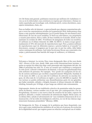 102   Web 2.0




                2.0. De forma más general, podríamos enunciar que millones de ciudadanos vi-
                ven ya en la infociudad, cuya existencia se expresa por relaciones y formas so-
                ciales soportadas por tecnología: web, telefonía móvil, correo electrónico, men-
                sajería instantánea, chats, etc.

                Para no hablar sólo de Internet, y aprovechando que algunos comentaristas glo-
                san a veces las características sociales de la generación iPod, dedicaremos unas
                líneas a este popular infoimplemento (¿se le puede llamar de otra forma?) mul-
                tifuncional, de uno de cuyos modelos, el Nano en color blanco, soy propietario
                y usuario para música, fotos y radio. Se han vendido en el mundo, desde su lan-
                zamiento en octubre de 2001, 70 millones de ejemplares de todos sus modelos,
                21 millones en el último trimestre de 2006. En EEUU, la marca ocupa aproxi-
                madamente el 70% del mercado de reproductores mp3. Pero ¿cuántos millones
                de reproductores mp3 de diferentes marcas y precios habrá en el mundo? Lo
                desconozco, aunque si juzgamos por lo que uno ve por las calles, debe haber
                varios centenares de millones. Casi todos los jóvenes llevan uno conectado a las
                orejas y prácticamente han barrido del mapa al walkman y al diskman.

                ‘You’

                Volvamos a Internet. La revista Time viene designando Man of the year desde
                1927 –Person of the year, desde 1999, para evitar denominaciones sexistas– a
                quien su equipo de redacción elige como personaje más importante del año. En
                2006 el personaje has sido Tú, si eres un usuario que contribuye a enriquecer
                la vida social, cultural o informativa de Internet, o sea que los galardonados han
                sido millones de personas. Por ejemplo, ‘You’ puede ser cualquiera de los mi-
                les de autores anónimos que escriben cooperativamente Wikipedia, fundada el
                15 de enero de 2001 y ya con más de 6 millones de artículos en muchas len-
                guas, de ellos más de 1,6 millones en inglés y cerca de 200.000 en español. Tal
                vez incluso yo podría atribuirme una diezmillonésima parte de ese galardón,
                por haber montado, editado y dirigido durante el último trimestre de 2006 un
                edublog, formado por 19 blogs, al que luego me referiré más extensamente.

                Lógicamente, dentro de ese indefinido colectivo de premiados están los prone-
                tarios de Rosnay, curioso nombre con el que éste, por contraposición a los in-
                focapitalistas, reconoce a una nueva clase de usuarios de las redes, capaces de
                producir, difundir y vender contenidos de información digital. Dicho autor, en
                su último libro, saluda el advenimiento de “una verdadera democracia de la co-
                municación y de las redes de inteligencia colectiva, en vez de las clásicas orga-
                nizaciones humanas piramidales” (Rosnay, 2006).

                Tal designación de Time, al margen de la polémica que haya despertado, nos
                sirve aquí como simbolización mediática de un hito en el proceso de evolución
                de la digitalidad social, que sugiero poner en relación conceptual con el símbo-
 