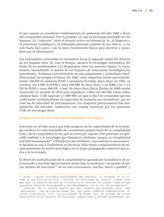 Web 2.0   103




lo que supuso su asombroso nombramiento de personaje del año 1982 a favor
del computador personal. Fue la primera vez que el personaje premiado no era
humano. La “conexión” entre el usuario activo en Internet (p. ej., el bloguero o
el periodista ciudadano) y el ordenador personal consiste en que éste es –y ha
sido hasta hace poco– casi la única herramienta básica para moverse y mane-
jarse por el ciberespacio.

Los ordenadores personales se inventaron hacia la segunda mitad del decenio
de los pasados años 70. Con el tiempo, sacaron la tecnología informática del
feudo de los profesionales y la dispersaron entre los usuarios finales, la socia-
lizaron, encendiendo la mecha de un impulso de innovación tecnológica sin
precedentes. Acabaron convirtiéndose en una potentísima y polivalente (mul-
tifuncional) tecnología cotidiana. En 1987, estas máquinas tenían aproximada-
mente 256 KB de memoria RAM y raramente llevaban disco duro; en 1993, se
vendían con 4 MB de RAM y unos 100 MB de disco duro; y en 2006, con 1 a 2
GB de RAM y unos 200 GB, o más, de disco duro (hacia finales de 2006 estaba
anunciado un modelo de iPod para reproducir vídeo con 80 GB). Como todos
sabemos bien, 1 GB equivale a 1.000 MB, así que es fácil de comprobar que los
coeficientes multiplicadores en capacidad de memoria son arrasadores, por no
citar los de velocidad de procesamiento. Los disquetes prácticamente han des-
aparecido del mercado, sustituidos con ventaja funcional por las memorias
USB, de tecnología flash.

El espinoso asunto del control de la complejidad tecnológica

Conviene no olvidar nunca que todo progreso en las capacidades de la tecnolo-
gía conlleva el coste inevitable de un aumento proporcional de su complejidad
neta y de la complejidad de las aplicaciones que soporta. Este principio es apli-
cable también a la tecnología que llamamos cotidiana, aunque su complejidad
real esté enmascarada189 o filtrada por las interfaces, cuya misión es precisamen-
te facilitar su uso a ciudadanos no técnicos. Otra forma complementaria de en-
mascaramiento de índole psicológica es la alegre propaganda comercial que ro-
dea a la tecnología.

El efecto de multiplicación de la complejidad se agranda por la tendencia de es-
te mercado a moverse agresivamente ahora bajo la tendencia a acumular el ma-
yor número de funciones190 en un solo instrumento, sea fijo, móvil o portátil, y

189
    Verdú, a quien citaremos profusamente más adelante, lo reconoce el 15-12-
2006 en una nota en su blog, titulada “La velocidad del futuro”, cuando dice
que bajo la superficialidad de la pantalla se esconde “el sostén orgánico que
ignoramos nosotros desesperada y deliberadamente con el fin de protegernos”.
190
    ´Función´ es un término amplio que aquí tenemos que entender mejor como
´aplicación´. Una aplicación puede ser, por poner ejemplos comprensibles, el
correo electrónico, otra, una plataforma de blogs, etc. Un sistema de correo
electrónico es un conjunto de funciones, operaciones y estados diferentes, cu-
 