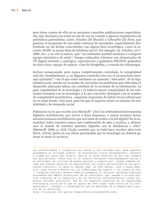 104   Web 2.0




                para darse cuenta de ello no es necesario consultar publicaciones especializa-
                das, hoy día basta con echar un ojo de vez en cuando a algunos suplementos de
                periódicos generalistas, como Ariadna (El Mundo) o Ciberp@is (El País), que
                parecen el escaparate de una riada continua de novedades, especialmente des-
                bordante en las fechas coincidentes con alguna feria tecnológica, como la re-
                ciente 3GSM, la mayor feria de telefonía móvil. Por ejemplo, en Ariadna, 23-7-
                2006, leo –y no cito la marca– que “un ordenador portátil sustituye a cualquier
                equipo electrónico de salón”: Integra ordenador, televisor con sintonizador de
                TV digital terrestre y analógica, reproductora y grabadora HD-DVD, grabadora
                de disco duro, equipo de música, visor de fotografías, y consola de videojuegos.

                Incluso enmascarada, pero nunca completamente controlada, la complejidad
                está ahí, desafiándonos, y, en flagrante contradicción con el inconsciente men-
                saje optimista191 con el que suele saludarse un aumento “adecuado” de la digi-
                talidad social, resulta ser la madre de casi todos los problemas que dificultan el
                desarrollo adecuado (ahora sin comillas) de la sociedad de la información. La
                gran complejidad de la tecnología y la todavía mayor complejidad de las rela-
                ciones humanas con la tecnología, a la que conviene distinguir con el nombre
                de complejidad sociotécnica, requieren respuestas de índole tecnocultural que
                no se están dando. Aún peor, para las que ni siquiera existe un mínimo de sen-
                sibilidad y de demanda social.

                Fijémonos en lo que escribe Lou Marinoff: “¿Son los ordenadores herramientas
                digitales multifunción que sirven a fines humanos, o somos nosotros herra-
                mientas humanas multifunción que servimos de nodos a la red digital? En la ac-
                tualidad, todos nosotros somos una combinación de amo y esclavo, y alterna-
                mos el mando de nuestros aparatos digitales con la obediencia a ellos”
                (Marinoff, 2006, p. 432). Cruda cuestión que ya trató hace muchos años Iván
                Illich, (1974), quien en sus libros proclamaba que la tecnología no debería ge-
                nerar ni amos ni esclavos.



                yas posibilidades y virguerías son tantas y tan variadas que, para explotar
                plenamente su utilidad latente, se precisarían cierto entrenamiento, esfuerzo
                y tiempo por parte del usuario. Ésa es la razón práctica de que casi siempre
                las aplicaciones, sobre todo si el usuario incorpora simultáneamente varias a
                su actividad, se utilicen de manera parcial y superficial, aunque también su-
                cede que algunos usuarios se especializan con cierta exclusividad en una apli-
                cación concreta y le sacan el máximo jugo. No sólo máximo, sino a veces obse-
                sivo, como ocurre a menudo con los videojuegos de consola o los juegos en red.
                191
                    Cualquier analista sensato debería atemperar el discurso optimista habitual
                procedente del ámbito profesional de la tecnología, que, sumado a la gran pre-
                sión comercial de la industria y de los servicios infotecnológicos, puede cau-
                sarnos variados perjuicios. Uno de los aspectos negativos de la complejidad
                tecnológica oculta es el que en agosto de 1999 llamé “lado oscuro de la info-
                tecnología”, concepto y consecuencias que se describen en mi página web a par-
                tir de la dirección:
                http://turing.gsi.dit.upm.es/~fsaez/educacion/pcweek021.html.
 