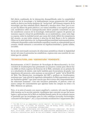Web 2.0   105




Del efecto combinado de la interacción desequilibrada entre la complejidad
creciente de la tecnología y la habitualmente escasa preparación del usuario
medio se deriva esa forma moderna de “esclavitud” del humano respecto de la
tecnología, que han señalado Illich, Marinoff y muchos otros. Pero, por si aca-
so nos las damos de gente práctica y no somos sensibles a ese aspecto psicoso-
cial, meditemos sobre el contraproducente efecto paralelo consistente en que
los asombrosos avances de la tecnología, teóricamente capaces de generar un
inmenso espacio virtual de posibilidades, no se materialicen, como sería lógi-
co esperar, sobre la realidad social, por causa del citado déficit de competencia
del usuario, ya que todos estamos a años-luz de Jack Bauer o de la cejijunta
Chloe en le serie televisiva 24. La hipermultifuncionalidad instrumental poten-
cialmente disponible acaba resultando superflua cuando es subexplotada por el
usuario, tiende entonces a convertirse en hipofuncionalidad y queda inédita,
invisible.

Es en este enrevesado escenario de relaciones asimétricas donde la digitalidad
social, tal como la presentan las estadísticas, expresa más una cuestión de can-
tidad que de calidad.

TECNOCULTURA, UNA “ASIGNATURA” PENDIENTE

Recientemente, el M.I.T. (Instituto de Tecnología de Massachussets) y la Uni-
versidad de Southampton han presentado un proyecto común para ofrecer ha-
cia 2008 un título superior de Ciencias de la Web, orientado en su primera fa-
se a estudiantes de máster, más tarde también para licenciaturas de grado. Los
impulsores del proyecto, entre quienes se encuentra el “padre” de la World Wi-
de Web, Tim Berners-Lee, investigador del MIT y profesor en Southampton,
sostienen que “más allá de la ingeniería informática, la Web representa un enor-
me fenómeno global192 que tiene mucho que decir acerca del comportamiento y
las relaciones humanas”. Con esta iniciativa pretenden, al parecer, crear un
nuevo campo de conocimientos que aglutine todos los campos en torno a la
Web. Merecen un aplauso.

Pero, si se mira el asunto con mayor amplitud y contexto, tal como he preten-
dido mostrar en la sección anterior, tendríamos que convenir en que las tecno-
logías y aplicaciones de la Web en realidad forman parte de un conjunto mayor,
el generado por las tecnologías para la vida cotidiana (everyday technologies,
consumer technologies193, etc.), cuya acelerada socialización e impactantes efec-

192
    “La Web 2.0 es un experimento social masivo”, ha escrito Lev Grossman, en
la revista Time, 13-12-2006. De Internet, Joel de Rosnay (2006), dice que no
es un medio, sino un ecosistema informacional.
193
    Véase “Consumer technologies are invading corporate computing”, The Econo-
mist, 19-12-2006, sobre la tendencia de organizaciones empresariales y univer-
sitarias a externalizar parte de sus actividades, usando servicios y tecnolo-
 