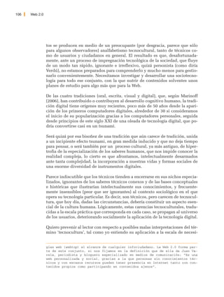 106   Web 2.0




                tos se producen en medio de un preocupante (por desgracia, parece que sólo
                para algunos observadores) analfabetismo tecnocultural, tanto de técnicos co-
                mo de usuarios y ciudadanos en general. El resultado es que, desafortunada-
                mente, ante un proceso de impregnación tecnológica de la sociedad, que fluye
                de un modo tan rápido, ignorante e irreflexivo, quizá personista (como diría
                Verdú), no estamos preparados para comprenderlo y mucho menos para gestio-
                narlo convenientemente. Necesitamos investigar y desarrollar una sociotecno-
                logía para todo ese conjunto, con la que nutrir de contenidos solventes unos
                planes de estudio para algo más que para la Web.

                De las cuatro tradiciones (oral, escrita, visual y digital), que, según Marinoff
                (2006), han contribuido o contribuyen al desarrollo cognitivo humano, la tradi-
                ción digital tiene orígenes muy recientes, poco más de 50 años desde la apari-
                ción de los primeros computadores digitales, alrededor de 30 si consideramos
                el inicio de su popularización gracias a los computadores personales, seguida
                desde principios de este siglo XXI de una oleada de tecnología digital, que po-
                dría convertirse casi en un tsunami.

                Será quizá por esa bisoñez de una tradición que aún carece de tradición, unida
                a un incipiente efecto tsunami, en gran medida inducido y que no deja tiempo
                para pensar, o será también por un proceso cultural, ya más antiguo, de hiper-
                trofia de la especialización de los saberes humanos, que nos impide conocer la
                realidad compleja, lo cierto es que afrontamos, intelectualmente desarmados
                ante tanta complejidad, la incorporación a nuestras vidas y formas sociales de
                una enorme diversidad de instrumentos digitales.

                Parece indiscutible que los técnicos tienden a encerrarse en sus nichos especia-
                lizados, ignorantes de los saberes técnicos conexos y de las bases conceptuales
                e históricas que ilustrarían intelectualmente sus conocimientos, y frecuente-
                mente insensibles (peor que ser ignorantes) al contexto sociológico en el que
                opera su tecnología particular. Es decir, son técnicos, pero carecen de tecnocul-
                tura, que hoy día, dadas las circunstancias, debería constituir un aspecto esen-
                cial de la cultura humana. Lógicamente, estas carencias tecnoculturales, tradu-
                cidas a la escala práctica que corresponda en cada caso, se propagan al universo
                de los usuarios, deteriorando socialmente la aplicación de la tecnología digital.

                Quiero prevenir al lector con respecto a posibles malas interpretaciones del tér-
                mino ‘tecnocultura’, tal como yo entiendo su aplicación a la escala de necesi-


                gías web (webtop) al alcance de cualquier infociudadano. La Web 2.0 forma par-
                te de este conjunto, si nos fijamos en la definición que de ella da Juan Va-
                rela, periodista y bloguero especializado en medios de comunicación: “Es una
                web personalizada y social, gracias a la que personas sin conocimientos téc-
                nicos y con escasos recursos pueden tener presencia en Internet tanto con con-
                tenidos propios como participando en contenidos ajenos”.
 