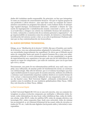 Web 2.0   107




dades del ciudadano medio responsable. En principio, no hay que interpretar-
lo como un conjunto de conocimientos técnicos –los que se supone propios de
una profesión u oficio técnico–, sino más bien como un conjunto de conoci-
mientos convertidos en programa biocultural –como hubiera dicho el antropó-
logo español Jáuregui, recientemente fallecido–, orientado a dotarse de “una
suerte de impregnación o metabolización mental, consciente y activa, que lle-
va al individuo a integrar con criterio las realidades técnicas del momento en
la visión, valoración y construcción de su entorno personal y organizativo”. Al-
go imprescindible en momentos como los actuales, de intensiva y desordenada
tecnificación del entorno social y vital, ya no sólo el profesional. Podemos afir-
mar que no hay contextualización sin tecnocultura.

EL NUEVO ENTORNO TECNOSOCIAL

Ortega, en su “Meditación de la técnica” (1939), dijo que el hombre, por medio
de la técnica, crea una sobrenaturaleza adaptando la naturaleza –el entorno– a
sus necesidades (especialmente las superfluas). Es obvio que el filósofo murió
antes de comprobar hasta qué punto la especie humana iba a crear una sobre-
naturaleza artificial –a veces contranaturaleza– de una complejidad y un grado
de especialización muy superiores a las que cada uno de los individuos de esa
especie es capaz de comprender y por ende de controlar, pero con la que tiene
que vivir y actuar.

Precisamente, una parte de esa sobrenaturaleza artificial, muy sutil, muy com-
pleja, muy influyente, de enorme poder de transformación social, se construye
con infotecnología. Más allá de Internet, que es el sistema tecnológico que hoy
capta mediáticamente la mayor parte de nuestra atención, millones de artificios
y sistemas cuasi-inmateriales impulsan cambios drásticos en nuestra formas de
vivir, actuar y relacionarnos.Estoy hablando de una maquinaria sutil, a la que
un día bauticé como ‘Red Universal Digital’, utilizando evidentemente este
nombre como la metáfora de una tendencia globalizadora (Sáez Vacas, 1999).
Hoy está descrita en (Sáez Vacas, 2004a).

La Red Universal Digital

La Red Universal Digital (R.U.D.) no es una red concreta, sino un conjunto he-
terogéneo en plena evolución compuesto por múltiples y diferentes redes: In-
ternet, redes informáticas de área local, redes telefónicas fijas, redes de telefo-
nía celular, redes Wi-Fi, redes de satélites GPS, redes de energía eléctrica con
tecnología PLC, redes corporales (ban: body area networks), redes de sistema
(en un automóvil, p. ej.), Internet 0 (Internet de las cosas), redes de circuitos ce-
rrados de TV, etc., cada día más digitales (incluyendo radio y televisión) e inte-
roperables.
 