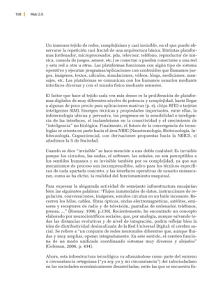 108   Web 2.0




                Un inmenso tejido de redes, complejísimo y casi invisible, en el que puede ob-
                servarse la repetición casi fractal de una arquitectura básica. Distintas platafor-
                mas (ordenador, microprocesador, pda, televisor, teléfono, reproductor de mú-
                sica, consola de juegos, sensor, etc.) se conectan o pueden conectarse a una red
                y esta red a otra u otras. Las plataformas funcionan con algún tipo de sistema
                operativo y ejecutan programas/aplicaciones con contenidos que llamamos jue-
                gos, imágenes, textos, cálculos, simulaciones, vídeos, blogs, mediciones, men-
                sajes, etc. Las plataformas se comunican con los humanos usuarios mediante
                interfaces diversas y con el mundo físico mediante sensores.

                El factor que hace al tejido cada vez más denso es la proliferación de platafor-
                mas digitales de muy diferentes niveles de potencia y complejidad, hasta llegar
                a algunas de poco precio para aplicaciones masivas (p. ej. chips RFID o tarjetas
                inteligentes SIM). Emergen técnicas y propiedades importantes, entre ellas, la
                infotecnología ubicua y pervasiva, los progresos en la sensibilidad e inteligen-
                cia de las interfaces, el inalambrismo en la conectividad y el crecimiento de
                “inteligencia” no biológica. Finalmente, el futuro de la convergencia de tecno-
                logías se orienta en parte hacia el área NBIC (Nanotecnología, Biotecnología, In-
                fotecnología, Cognociencia), con derivaciones propuestas hacia la NBICS, si
                añadimos la S de Sociedad.

                Cuando se dice “invisible” se hace mención a una doble cualidad: Es invisible
                porque los circuitos, las ondas, el software, las señales, no son perceptibles a
                los sentidos humanos y es invisible también por su complejidad, ya que sus
                mecanismos de proceso son incomprensibles, salvo para los técnicos específi-
                cos de cada apartado concreto, y las interfaces operativas de usuario enmasca-
                ran, como se ha dicho, la realidad del funcionamiento maquinal.

                Para expresar la abigarrada actividad de semejante infraestructura encajarían
                bien las siguientes palabras: “Flujos inmateriales de datos, instrucciones de re-
                gulación, conversaciones, imágenes, sonidos circulan en un baile incesante. Re-
                corren los hilos, cables, fibras ópticas, ondas electromagnéticas, satélites, emi-
                sores y receptores de radio y de televisión, pantallas de ordenador, teléfonos,
                prensa, ...” (Rosnay, 1996, p.130). Recientemente, he encontrado un concepto
                elaborado por neurocientíficos sociales, que, por analogía, aunque salvando to-
                das las distancias evolutivas y de nivel de integración, podría reflejar bien la
                idea de distributividad deslocalizada de la Red Universal Digital: el cerebro so-
                cial. Se refiere a “un conjunto de redes neuronales diferentes que, aunque flui-
                das y muy amplias, operan integradamente. En este sentido, el cerebro funcio-
                na de un modo unificado coordinando sistemas muy diversos y alejados”
                (Goleman, 2006, p. 434).

                Ahora, esta infoestructura tecnológica va afianzándose como parte del entorno
                o circunstancia orteguiana (“yo soy yo y mi circunstancia”) del infociudadano
                en las sociedades económicamente desarrolladas, entre las que se encuentra Es-
 