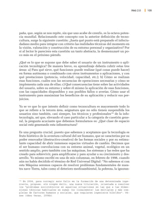 Web 2.0   109




paña, que, según se nos repite, sin que uno acabe de creerlo, es la octava poten-
cia mundial. Relacionando este concepto con la anterior definición de tecno-
cultura, surge la siguiente cuestión: ¿hasta qué punto está preparado el infociu-
dadano medio para integrar con criterio las realidades técnicas del momento en
la visión, valoración y construcción de su entorno personal y organizativo? Por
si al lector le pareciera esta cuestión un tanto abstracta, la desmenuzaré un po-
co más en el próximo párrafo.

¿Qué es lo que se supone que debe saber el usuario de un instrumento o apli-
cación tecnológica? De manera breve, su aprendizaje debería cubrir estas tres
áreas: a) Para qué sirve, qué funciones puede realizar (qué cosas puede hacer)
en forma autónoma o combinado con otros instrumentos o aplicaciones, y con
qué prestaciones (potencia, velocidad, capacidad, etc.); b) Cómo se realizan
esas funciones, cuáles son las secuencias de operaciones necesarias y cómo se
implementa cada una de ellas; c) Qué consecuencias tiene sobre las actividades
del usuario, sobre su entorno y sobre él mismo la aplicación de esas funciones,
con las capacidades disponibles y sus posibles fallos o averías. Cómo usar el
instrumento para maximizar los beneficios de su aplicación y reducir sus per-
juicios.

Ya se ve que lo que intento definir como tecnocultura es mayormente todo lo
que se refiere a la tercera área, asignatura que no sólo tienen suspendida los
usuarios sino también, casi siempre, los técnicos y profesionales194 de la info-
tecnología, así que, elevando el caso particular a la categoría de cuestión gene-
ral, la pregunta acuciante que debemos formularnos es: ¿Qué clase de espacio
social está generando esta infoestructura?

Es una pregunta crucial, puesto que sabemos y aceptamos que la tecnología es
fruto histórico de la aventura cultural del ser humano, que se caracteriza por su
poder renovador (destructivo-creativo) de las formas sociales y por su estimu-
lante capacidad de abrir inmensos espacios virtuales de cambio. Decimos que
el ser humano coevoluciona con su entorno animal, vegetal, ecológico en un
sentido amplio, pero también con las máquinas, los sistemas y las redes que ha
creado para sobrevivir, para amplificarse y para ayudar a su crecimiento y des-
arrollo. Yo mismo escribí en una de mis columnas, en febrero de 1998, cuando
aún no había decidido el término de Red Universal Digital: “No sabemos si con
esta Máquina seremos capaces de resolver problemas fundamentales de nues-
tra nave Tierra, tales como el deterioro medioambiental, la pobreza, la ignoran-


194
    En 2004, para corregir este fallo en la formación de una determinada inge-
niería, propuse, sin ningún éxito, una nueva titulación, orientada a resolver
los “problemas sociotécnicos en aquellas situaciones en las que a las dimen-
siones técnicas habituales se suman (no linealmente) las múltiples y más com-
plejas de factores humanos y sociales, que requieren ingenieros híbridos”. Vé-
ase (Sáez Vacas, 2004b)
 