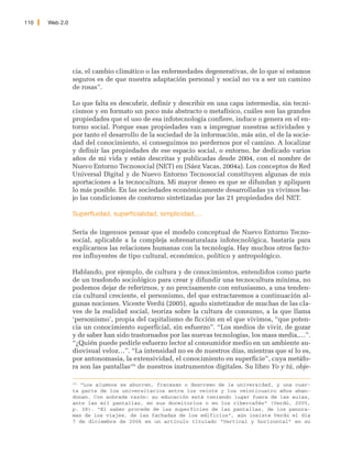 110   Web 2.0




                cia, el cambio climático o las enfermedades degenerativas, de lo que sí estamos
                seguros es de que nuestra adaptación personal y social no va a ser un camino
                de rosas”.

                Lo que falta es descubrir, definir y describir en una capa intermedia, sin tecni-
                cismos y en formato un poco más abstracto o metafísico, cuáles son las grandes
                propiedades que el uso de esa infotecnología confiere, induce o genera en el en-
                torno social. Porque esas propiedades van a impregnar nuestras actividades y
                por tanto el desarrollo de la sociedad de la información, más aún, el de la socie-
                dad del conocimiento, si conseguimos no perdernos por el camino. A localizar
                y definir las propiedades de ese espacio social, o entorno, he dedicado varios
                años de mi vida y están descritas y publicadas desde 2004, con el nombre de
                Nuevo Entorno Tecnosocial (NET) en (Sáez Vacas, 2004a). Los conceptos de Red
                Universal Digital y de Nuevo Entorno Tecnosocial constituyen algunas de mis
                aportaciones a la tecnocultura. Mi mayor deseo es que se difundan y apliquen
                lo más posible. En las sociedades económicamente desarrolladas ya vivimos ba-
                jo las condiciones de contorno sintetizadas por las 21 propiedades del NET.

                Superfluidad, superficialidad, simplicidad,…

                Sería de ingenuos pensar que el modelo conceptual de Nuevo Entorno Tecno-
                social, aplicable a la compleja sobrenaturalaza infotecnológica, bastaría para
                explicarnos las relaciones humanas con la tecnología. Hay muchos otros facto-
                res influyentes de tipo cultural, económico, político y antropológico.

                Hablando, por ejemplo, de cultura y de conocimientos, entendidos como parte
                de un trasfondo sociológico para crear y difundir una tecnocultura mínima, no
                podemos dejar de referirnos, y no precisamente con entusiasmo, a una tenden-
                cia cultural creciente, el personismo, del que extractaremos a continuación al-
                gunas nociones. Vicente Verdú (2005), agudo sintetizador de muchas de las cla-
                ves de la realidad social, teoriza sobre la cultura de consumo, a la que llama
                ‘personismo’, propia del capitalismo de ficción en el que vivimos, “que poten-
                cia un conocimiento superficial, sin esfuerzo”. “Los medios de vivir, de gozar
                y de saber han sido trastornados por las nuevas tecnologías, los mass media,…”.
                “¿Quién puede pedirle esfuerzo lector al consumidor medio en un ambiente au-
                diovisual veloz…”. “La intensidad no es de nuestros días, mientras que sí lo es,
                por antonomasia, la extensividad, el conocimiento en superficie”, cuya metáfo-
                ra son las pantallas195 de nuestros instrumentos digitales. Su libro Yo y tú, obje-

                195
                   “Los alumnos se aburren, fracasan o descreen de la universidad, y una cuar-
                ta parte de los universitarios entre los veinte y los veinticuatro años aban-
                donan. Con sobrada razón: su educación está teniendo lugar fuera de las aulas,
                ante las mil pantallas, en sus dormitorios o en los cibercafés” (Verdú, 2005,
                p. 38). “El saber procede de las superficies de las pantallas, de los panora-
                mas de los viajes, de las fachadas de los edificios”, aún insiste Verdú el día
                7 de diciembre de 2006 en un artículo titulado “Vertical y horizontal” en su
 