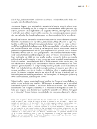 Web 2.0   111




tos de lujo, indirectamente, contiene una crónica social del impacto de las tec-
nologías para la vida cotidiana.

Anotemos, de paso, que, según el diccionario de la lengua, superficialidad es si-
nónimo de frivolidad y eso, en el campo del conocimiento o de los procesos cog-
nitivos, conduce a la simplicidad y, en su grado extremo, al simplismo, estados
y actitudes que actúan en dirección opuesta a los esfuerzos personales requeri-
dos para afrontar los desafíos planteados por la complejidad de la tecnología.

Que el ser humano ha creado una naturaleza artificial especialmente adaptada
también a sus necesidades superfluas, como decía Ortega y Gasset, es algo cons-
tatable en el terreno de las tecnologías cotidianas, con sólo ver cómo la hiper-
multifuncionalidad ofertada es usada de forma superficial y cómo las aplicacio-
nes mercantilmente más exitosas y en las que un mayor número de usuarios
profundiza operativamente son las que mayor relación guardan con el entrete-
nimiento y menos con esa cosa ¿antigua? que llamábamos necesidades196 (bási-
cas). Consultar la inevitable jerarquía en cinco niveles de necesidades de Mas-
low, publicada en 1943, no nos ayuda mucho, porque lo único que resulta
evidente y de sentido común es que, en una sociedad económicamente desarro-
llada, el nivel de “necesidades de déficit” habitualmente están satisfechas, y de
sus otros niveles no soy capaz de sacar nada en claro. Maslow falleció en 1970,
antes de que se inventase el computador personal y mucho antes de Internet, la
Web y de toda la intensa oleada tecnológica actual, de manera que éste es un
mundo que él no conoció, ni siquiera por indicios. ¿Será el uso intensivo de al-
gunas de estas tecnologías, aunque sea superficial, incluso hipofuncional, un
consuelo personal ante la precariedad de los empleos, el desengaño político y
otros desencuentros, como sugiere Verdú?

Más rotundo y menos jerarquizador que Maslow fue Ortega, si es verdad que es-
cribió lo que he leído que escribió: “El bienestar, y no el estar, es la necesidad
fundamental para el hombre, la necesidad de las necesidades”. Esta frase se pa-
rece mucho a un eslogan y, como tal, se lo he recomendado para dar lustre cul-
tural a su negocio a un familiar que ha abierto un centro de estética. Pero ¿qué
es el bienestar? Como vivimos en sociedades de consumo, algunos lo relacio-



blog. Por su parte, Baudrillard ha dejado escrito que “la realidad está escon-
dida en pantallas, hasta el punto de que el mundo ya no es real... está con-
denado al simulacro”. Y Marinoff: “En el ciberespacio existen jerarquías con-
ceptuales preconcebidas sólo en la superficialidad de los buscadores”.
196
    Leo en la prensa que el informe Jóvenes y cultura Messenger. Tecnología de
la información y la comunicación en la sociedad interactiva, elaborado por la
Fundación de Ayuda contra la Drogadicción (FAD), el Instituto de la Juventud
(Injuve) y la Obra Social de Caja Madrid, muestra que los jóvenes españoles de
12 a 29 años consideran que el uso del Messenger y otras aplicaciones tecno-
lógicas se han convertido en “bienes de primera necesidad” que les dan “inde-
pendencia con respecto al mundo exterior”.
 
