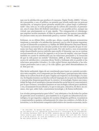 112   Web 2.0




                nan con la satisfacción que produce el consumo. Según Verdú, (2005), “el jura-
                do consumidor, o sea, el público, no permite que triunfe nadie que no procure
                satisfacción, ni tampoco quien prometa satisfacción a plazo largo o indetermi-
                nado”. Eso, creo yo, es como proponer que la cultura del consumo, el personis-
                mo, sea el carpe diem del disfrute inmediato y a ser posible activo, aunque sea
                virtual, que precisamente es el más rápido: “Por comparación al videojuego,
                que requiere acción constante, el libro se presenta ante los nuevos consumido-
                res jóvenes como un ocio demasiado pasivo y sumiso” (Verdú, 2005, p. 30).

                Goleman, en su último libro, escribe que, ahora, cuando algunos economistas
                empiezan a conceder a la satisfacción personal con la vida la misma importan-
                cia que al desarrollo económico y a hablar del BNB (Bienestar Nacional Bruto),
                “la creencia universal en los círculos políticos de todo el mundo de que el con-
                sumo nos hace más felices está equivocada. Por este motivo, esos economistas
                están desarrollando nuevos métodos para medir el bienestar, que no se centran
                exclusivamente en el nivel de ingresos o en la tasa de empleo, sino que tienen
                también en cuenta la satisfacción con las relaciones personales y la sensación
                de que la vida posee un sentido” (Goleman, 2006, p. 425). Compaginar lo que
                acerca de satisfacción y consumo dicen Verdú y Goleman sólo es posible si las
                relaciones personales virtuales y la vida online fueran equivalentes a las rela-
                ciones personales cara a cara y a la vida offline, que antes denominábamos re-
                al. Está por ver.

                Otro factor ambiental, digno de ser considerado para trazar un contexto sociotéc-
                nico más completo, es el compuesto por las relaciones y percepciones más exten-
                didas en la cultura local de un país o región con respecto a la tecnología y la cien-
                cia. En España tenemos una brecha cultural impropia de un país tan desarrollado
                y una peculiar despreocupación por la ciencia y la tecnología. Somos una comu-
                nidad de bajo nivel nootrópico (escasa orientación social hacia el conocimiento),
                por lo que vivimos y actuamos inmersos en una ecología cultural poco moderna,
                o sea, escasamente tecnocultural y, lo que es aún peor, educativa. Es decir, no cre-
                amos, sino que, sobre todo, consumimos tecnología y de forma ineficiente.

                Los niveles presupuestarios para I+D+i197 son inferiores a los de todos los países
                de parecido nivel económico, pero también lo es el gasto en infraestructura tec-
                nológica, lo que impulsa a algunos de nuestros dirigentes políticos, económicos
                y empresariales a quejarse rutinariamente de cómo eso conduce a la falta de in-
                novación y a la decreciente competitividad relativa de nuestra economía, inclu-


                197
                    En realidad, de manera más amplia, a la inversión en conocimiento, que aú-
                na los gastos en I+D, educación universitaria y tecnología de la información.
                El informe Factbook 2005, de la OCDE, muestra que en toda la década de los no-
                venta nuestro país dedicó a este capítulo un máximo del 2,5% del PIB, frente
                al 4,6% de Francia, el 4,8% de Alemania y el 6,9% de EEUU y sólo por delante
                de muy pocos países de la OCDE.
 