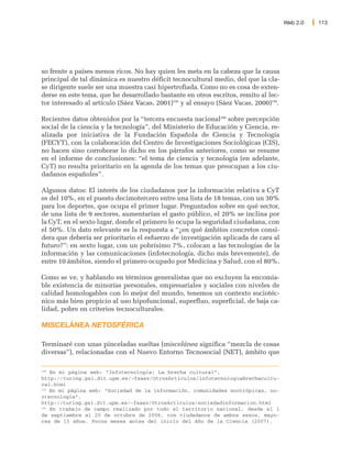 Web 2.0   113




so frente a países menos ricos. No hay quien les meta en la cabeza que la causa
principal de tal dinámica es nuestro déficit tecnocultural medio, del que la cla-
se dirigente suele ser una muestra casi hipertrofiada. Como no es cosa de exten-
derse en este tema, que he desarrollado bastante en otros escritos, remito al lec-
tor interesado al artículo (Sáez Vacas, 2001)198 y al ensayo (Sáez Vacas, 2000)199.

Recientes datos obtenidos por la “tercera encuesta nacional200 sobre percepción
social de la ciencia y la tecnología”, del Ministerio de Educación y Ciencia, re-
alizada por iniciativa de la Fundación Española de Ciencia y Tecnología
(FECYT), con la colaboración del Centro de Investigaciones Sociológicas (CIS),
no hacen sino corroborar lo dicho en los párrafos anteriores, como se resume
en el informe de conclusiones: “el tema de ciencia y tecnología (en adelante,
CyT) no resulta prioritario en la agenda de los temas que preocupan a los ciu-
dadanos españoles”.

Algunos datos: El interés de los ciudadanos por la información relativa a CyT
es del 10%, en el puesto decimotercero entre una lista de 18 temas, con un 30%
para los deportes, que ocupa el primer lugar. Preguntados sobre en qué sector,
de una lista de 9 sectores, aumentarían el gasto público, el 20% se inclina por
la CyT, en el sexto lugar, donde el primero lo ocupa la seguridad ciudadana, con
el 50%. Un dato relevante es la respuesta a “¿en qué ámbitos concretos consi-
dera que debería ser prioritario el esfuerzo de investigación aplicada de cara al
futuro?”: en sexto lugar, con un pobrísimo 7%, colocan a las tecnologías de la
información y las comunicaciones (infotecnología, dicho más brevemente), de
entre 10 ámbitos, siendo el primero ocupado por Medicina y Salud, con el 80%.

Como se ve, y hablando en términos generalistas que no excluyen la encomia-
ble existencia de minorías personales, empresariales y sociales con niveles de
calidad homologables con lo mejor del mundo, tenemos un contexto sociotéc-
nico más bien propicio al uso hipofuncional, superfluo, superficial, de baja ca-
lidad, pobre en criterios tecnoculturales.

MISCELÁNEA NETOSFÉRICA

Terminaré con unas pinceladas sueltas (miscelánea significa “mezcla de cosas
diversas”), relacionadas con el Nuevo Entorno Tecnosocial (NET), ámbito que

198
    En mi página web: “Infotecnología: La brecha cultural”,
http://turing.gsi.dit.upm.es/~fsaez/OtrosArticulos/infotecnologiaBrechacultu-
ral.html
199
    En mi página web: “Sociedad de la información, comunidades nootrópicas, no-
otecnología”,
http://turing.gsi.dit.upm.es/~fsaez/OtrosArticulos/sociedadinformacion.html
200
    En trabajo de campo realizado por todo el territorio nacional, desde el 1
de septiembre al 20 de octubre de 2006, con ciudadanos de ambos sexos, mayo-
res de 15 años. Pocos meses antes del inicio del Año de la Ciencia (2007).
 