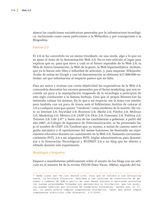 114   Web 2.0




                abarca las condiciones sociotécnicas generadas por la infoestructura tecnológi-
                ca, incluyendo como casos particulares a la Webosfera y por consiguiente a la
                Blogosfera.

                Fashion 2.0

                El 2.0 se ha convertido en un meme triunfante, en una moda, algo a lo que no
                es ajeno el éxito de la denominación Web 2.0. No es este artículo el lugar para
                explicar qué es, para qué sirve y cuál es el futuro esperable de la Web 2.0, la
                Web de Nueva Generación, la Web de la gente, la Web hipermediática, etcétera,
                que ya lo hacen este libro e infinidad de artículos, y, para empezar, Wikipedia.
                Acabo de entrar en Google y con tal denominación se obtienen 417.000.000 en-
                tradas, así que información al respecto parece que no falta.

                Para ser serios y evaluar con cierta objetividad las expectativas de la Web 2.0,
                convendría descontar los excesos generados por el factor marketing, que nos re-
                cuerda un poco a la manipulación exagerada de la tecnología a principios de
                este siglo conducente a la famosa burbuja. Creo que el propio Berners-Lee ha
                intentado calmar los ánimos. En lo que a mí respecta, me la tomo con interés,
                pero también con un poco de ironía ante el folklorismo fashion de colocar el
                2.0 a cualquier cosa que quiera “venderse” como moderna de la muerte. He vis-
                to ya Internet 2.0, Sociedad 2.0, Business 2.0, Media 2.0, Firefox 2.0, Molinux
                2.0, Marketing 2.0, México 2.0, JASP 2.0, Ocio 2.0, Consumo 2.0, Política 2.0,
                Turismo 2.0, Life 2.0201 y hasta una de las candidaturas a gobernar, a partir del
                año 2007, el Colegio de Ingenieros de Telecomunicación, se ha presentado ba-
                jo el nombre de COIT 2.0. Confieso que yo mismo, a mitad de camino entre el
                guiño sarcástico y el oportunismo del meme luminoso, he bautizado un expe-
                rimento educativo durante un cuatrimestre en la Web 2.0, llamando circunstan-
                cialmente INTL 2.0 a mi asignatura INTL (siglas administrativas para denomi-
                nar a la Innovación Tecnológica) y RUDNET 2.0 a un blog que he abierto y
                editado durante este experimento.

                Blogólogos y blogueros

                Empecé a manifestarme públicamente sobre el asunto de los blogs con un artí-
                culo en el número 64 de la revista TELOS (Sáez Vacas, 2005a), seguido del tra-


                201
                   Nada tiene que ver con Second Life, sino que se refiere a una disciplina
                nueva, la Biología Sintética, dedicada a las técnicas de construcción de ge-
                nomas o cadenas de ADN a partir de unas bases mínimas y aportando proteínas
                con nuevas propiedades formadas por aminoácidos no biológicos, que los quími-
                cos pueden fabricar por millones de ejemplares diferentes. Parece que, al fi-
                nal, la gente podría comprar componentes biológicos, igual que ahora compra
                componentes eléctricos (The Economist, 2-9-2006).
 