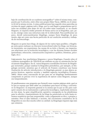 Web 2.0   115




bajo de coordinación de un cuaderno monográfico202 sobre el mismo tema, com-
puesto por 9 artículos, entre ellos uno propio (Sáez Vacas, 2005b), en el núme-
ro 65 de la misma revista. A estas publicaciones han seguido otras parecidas en
revistas de papel, páginas web y blogs, por lo cual llegué a preguntarme qué tí-
tulos me avalaban para dejar oír mi voz sobre estas cuestiones, si, no siendo
bloguero, ni siquiera estaba presente de forma activa en la blogosfera, que, pa-
ra mí, emerge como una estructura más de la infociudad. Para justificarme un
poco, decidí autoconsiderarme blogólogo, aunque fuera blogólogo de poca
monta, algo así como una faceta particular de mi condición asumida y trabaja-
da de sociotecnólogo.

Bloguero es quien hace blogs, de alguno de los varios tipos posibles, y blogólo-
go sería quien realizase un discurso tecnocultural sobre los blogs, sus técnicas,
su taxonomía, sus expresiones, las causas de su éxito o fracaso, sus impactos,
sus relaciones con la evolución tecnológica y con las diversas formas sociales
(periodismo, educación, comunicación corporativa o política, literatura, psico-
logía, etc.).

Lógicamente, hay muchísimos blogueros y pocos blogólogos. Cuando releo el
cuaderno monográfico de TELOS 65 me reafirmo en que su orientación fue bá-
sicamente blogológica. En él, varios blogueros acreditados hicieron de blogólo-
gos sectoriales, porque analizar la blogosfera periodística, por ejemplo, es blo-
gología sectorial, mientras que el artículo de Fumero constituye una buena
ilustración de artículo introductorio a la blogología general, ya que abarca as-
pectos técnicos, aspectos sociales y también aspectos tecnológicos (Fumero,
2005). Ahora estoy convencido de que para ser un blogólogo medianamente
competente es preciso vivir la experiencia de ejercer como bloguero, aunque
sea temporalmente.

Si parafraseamos una pregunta que formulé unas cuantas páginas atrás ¿qué es
lo que se supone que debe saber un ciudadano para hacer un blog y convertir-
se en bloguero?, la respuesta general es la misma que la que se dio para cual-
quier usuario de un instrumento o aplicación tecnológica, explicitada entonces
en tres áreas. La gran simplificación operativa conseguida en las plataformas
para la edición y mantenimiento de los blogs ha potenciado su éxito hasta ex-
tremos numéricos que han sorprendido, como vulgarmente se dice, a propios y
extraños. Pero el dato habitual, e incierto, del crecimiento cuantitativo de la
blogosfera no nos dice mucho sobre su calidad. La blogología requiere algo más
que números.



202
   Véase Fumero, A., Sáez Vacas, F., Lara, T., Estalella, A., Merelo, J.J.,
Tricas, F., Casciari, H., Varela, J., Berrios, O., Dans, E., “Blogs, weblogs,
bitácoras...”, TELOS 65, oct.- dic. 2005,
http://www.campusred.net/telos/cuaderno.asp?rev=65.
 