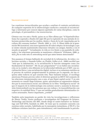Web 2.0   117




Neurociencia social

Las cuestiones tecnoculturales que ayudan a analizar el contexto sociotécnico
de cualquier expresión de la infotecnología conducen a menudo al sociotecnó-
logo a interesarse por conocer algunos apartados de varias disciplinas, como la
psicología, el psicoanálisis o las neurociencias.

Citemos una vez más a Verdú, quien en su libro afirma que “el hiperindividua-
lismo fue superado a finales del siglo XX por la explosión de una miríada de re-
laciones promovidas por los medios, dentro y fuera de la red, impulsadas por la
cultura del consumo maduro” (Verdú, 2005, p. 131). S. Olsen habla de la gene-
ración We (nosotros), una nueva generación de niños adepta a la tecnología y que
se siente cómoda manteniendo relaciones virtuales con amigos, familia y con el
mundo en general205 “Actualmente, la vida se vive frente a una pantalla de orde-
nador y las relaciones personales se mantienen a distancia” (Goleman, 2006, p.
425) ¿No es todo esto el networking social que antes hemos mencionado?

Nos pasamos el tiempo hablando de sociedad de la información, de redes y re-
laciones sociales y Amanda Gefter, en (Turkle, Gefter et al., 2006) escribió que
“más que la información, es la socialización la función emergente como uso
fundamental de Internet”. Me da por preguntarme206 si no habrá una socializa-
ción en la ciudad y otra diferente en la infociudad definida por el NET, una so-
cialización física y una socialización digital, incluso si no estaremos metidos en
el proceso de sustituir progresivamente la primera por la segunda, sin tan si-
quiera saber todavía en qué consiste ésta. Hace bastante tiempo, el sociólogo
americano Putnam previno sobre el deterioro general en EEUU del conjunto de
las relaciones interpersonales cara a cara, al que llamó capital social. Y en este
momento es cuando llega Goleman, quien, apoyándose en argumentos elabora-
dos por la neurociencia social, nos informa en su libro “Inteligencia social” de
que el impacto de la infotecnología crea autismo social y aumenta la descone-
xión (intercerebral) con las personas que nos rodean y la insensibilización con
respecto a la realidad física. Y que eso moldea gradualmente determinados cir-
cuitos neuronales. Parece importante, ¿verdad?

También sería importante no perder de vista las investigaciones y reflexiones
de Sherry Turkle, ilustre profesora e investigadora del Programa de Science,
Technology and Society del MIT, donde dirige el centro Initiative on Techno-
logy and Self (ITS), fundado en 2001. Se teme que la constante conexión con
nuestras redes sociales, habilitada por la mensajería instantánea, el Wi-Fi y los
teléfonos celulares (móviles, para entendernos), esté transformando la psicolo-


205
   Ver http://news.com.com/2009-1025_3-6151768.html
206
   Véase “Soledad de la información”, post de 2-12-2006 publicado en
http://antoniofumero.blogspot.com/2006/12/soledad-de-la-informacin.html
 