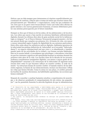 Web 2.0   119




liativos, que no deja margen para interesarnos ni siquiera superficialmente por
cuestiones de contexto, todavía más si tratan de temas que muchos toman des-
preciativamente por “filosóficos” o especulativos, como los que acabamos de
ver. Creo que es un grave error tecnocultural. Como casi todos ellos afectan en
grado máximo a las nuevas generaciones humanas, al menos deberíamos pres-
tar una mínima preocupación por el futuro inmediato.

Siempre se dice que el futuro es de los niños, de los adolescentes y de los jóve-
nes. Los niños que nacen o han nacido en entornos familiares suficientemente
digitales durante los últimos diez años de gran acelerón social de la infotecno-
logía se integran208 en el Nuevo Entorno Tecnosocial progresivamente y de for-
ma natural desde que cumplen sus primeros 16 o 18 meses de vida, con mayor
o menor intensidad según el grado de digitalidad de sus entornos particulares.
Entre ellos están ahora los auténticos nativos digitales, habitantes genuinos de
la infociudad (recuérdese definición de ‘infociudad’ en el recuadro “Infociuda-
danos”), un espacio informacional real que crece y va absorbiendo y transfor-
mando parte de las actividades de la ciudad y sus formas sociales habituales.
Éste no es asunto baladí, si recordamos que psicólogos y educadores coinciden
en que los cimientos cognitivos del aprendizaje humano se asientan durante los
primeros siete años de la vida. Los nacidos antes de la década de los noventa,
podemos considerarnos inmigrantes digitales, con menor o mayor grado de in-
adaptabilidad209 neuronal a las estructuras de la infociudad. El siguiente texto
resume bien cómo lo que hacemos influye en nuestro cerebro, la sede de la
mente: “La estructura misma de nuestro cerebro -el tamaño relativo de las dife-
rentes regiones, la fuerza de sus interconexiones, incluso sus funciones- refleja
las vidas que hemos llevado. Como la arena en una playa, el cerebro presenta
las huellas de nuestras decisiones, las habilidades aprendidas, las acciones que
hemos realizado”210.

Después de consultar y analizar bastantes estudios y experimentos de neurolo-
gía, y de observar asombrado el comportamiento de mis nietos, tan pequeña-
jos211, me he permitido formular la atrevida hipótesis de que la infraestructura

208
    El desarrollo de las capacidades y habilidades para operar en el entorno
NET, conjunto al que podríamos llamar “digitalidad mental” implica perder ca-
pacidades para operar en el mundo físico/analógico o preNET, pero recíproca-
mente capacidades personales de operar en el mundo preNET implican dificulta-
des, a veces insuperables, para operar en una sociedad de la información cuyo
grado de digitalidad sea muy alto.
209
    Por suerte, la neuroplasticidad cerebral no excluye las posibilidades de
adaptación.
210
    S. Begley, http://www.time.com/time/magazine/article/0,9171,1580438,00.html
211
    Los niños aprenden a manejar un reproductor dvd antes de aprender a leer y
están familiarizados con teléfonos móviles, ratones informáticos y objetos pa-
recidos bastante antes de los cinco años. Sobre los niños españoles pueden en-
contrarse muchos datos al respecto en el informe de Red.es “Infancia y ado-
lescencia en la sociedad de la información”, de junio de 2005,
http://observatorio.red.es/estudios/documentos/infancia_tecnologia.pdf
 