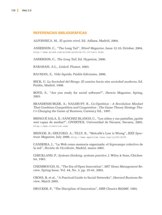 126   Web 2.0




                REFERENCIAS BIBLIOGRÁFICAS

                ALFONSECA, M., El quinto nivel, Ed. Adhara, Madrid, 2004.

                ANDERSON, C., “The Long Tail”, Wired Magazine, Issue 12.10, October, 2004,
                http://www.wired.com/wired/archive/12.10/tail.html


                ANDERSON, C., The Long Tail, Ed. Hyperion, 2006.

                BARABASI, A-L., Linked, Plumer, 2003.

                BAUMAN, Z., Vida líquida, Paidós Ediciones, 2006.

                BECK, U. La Sociedad del Riesgo. El camino hacia otra sociedad moderna, Ed.
                Paidós, Madrid, 1998.

                BOYD, S., “Are you ready for social software?”, Darwin Magazine, Spring,
                2003.

                BRANDENBURGER, A.; NALEBUFF, B., Co-Opetition : A Revolution Mindset
                That Combines Competition and Cooperation : The Game Theory Strategy Tha-
                t's Changing the Game of Business, Currency Ed., 1997.

                BRINGUÉ SALA, X.; SÁNCHEZ BLANCO, C., “Los niños y sus pantallas ¿quién
                será capaz de mediar?”, CIVERTICE, Universidad de Navarra, Navarra, 2005,
                http://www.civertice.com/


                BRISCOE, B.; ODLYZKO, A.; TILLY, B., “Metcalfe's Law is Wrong”, IEEE Spec-
                trum Magazine, July 2006, http://www.spectrum.ieee.org/jul06/4109

                CANDEIRA, J., “La Web como memoria organizada: el hipocampo colectivo de
                la red”, Revista de Occidente, Madrid, marzo 2001.

                CHECKLAND, P., Systems thinking, systems practice, J. Wiley & Sons, Chiches-
                ter, 1981.

                CHESBROUGH, H., “The Era of Open Innovation”, MIT Sloan Management Re-
                view, Spring Issue, Vol. 44, No. 3, pp. 35-41, 2003.

                CROSS, R. et al., “A Practical Guide to Social Networks”, Harvard Business Re-
                view, March 2005.

                DRUCKER, P., “The Discipline of Innovation”, HBR Classics R0208F, 1985.
 