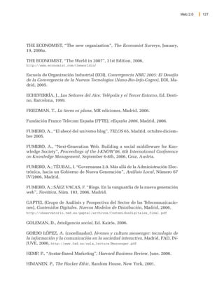Web 2.0   127




THE ECONOMIST, “The new organization”, The Economist Surveys, January,
19, 2006a.

THE ECONOMIST, “The World in 2007”, 21st Edition, 2006,
http://www.economist.com/theworldin/


Escuela de Organización Industrial (EOI), Convergencia NBIC 2005: El Desafío
de la Convergencia de la Nuevas Tecnologías (Nano-Bio-Info-Cogno), EOI, Ma-
drid, 2005.

ECHEVERRÍA, J., Los Señores del Aire: Telépolis y el Tercer Entorno, Ed. Desti-
no, Barcelona, 1999.

FRIEDMAN, T., La tierra es plana, MR ediciones, Madrid, 2006.

Fundación France Telecom España (FFTE), eEspaña 2006, Madrid, 2006.

FUMERO, A., “El abecé del universo blog”, TELOS 65, Madrid, octubre-diciem-
bre 2005.

FUMERO, A., “Next-Generation Web. Building a social middleware for Kno-
wledge Society”, Proceedings of the I-KNOW'06, 6th International Conference
on Knowledge Management, September 6-8th, 2006, Graz, Austria.

FUMERO, A.; TÉUBAL, I. “Governanza 2.0. Más allá de la Administración Elec-
trónica, hacia un Gobierno de Nueva Generación”, Análisis Local, Número 67
IV/2006, Madrid.

FUMERO, A.; SÁEZ VACAS, F. “Blogs. En la vanguardia de la nueva generación
web”, Novática, Núm. 183, 2006, Madrid.

GAPTEL (Grupo de Análisis y Prospectiva del Sector de las Telecomunicacio-
nes), Contenidos Digitales. Nuevos Modelos de Distribución, Madrid, 2006,
http://observatorio.red.es/gaptel/archivos/ContenidosDigitales_final.pdf


GOLEMAN, D., Inteligencia social, Ed. Kairós, 2006.

GORDO LÓPEZ, A. (coordinador), Jóvenes y cultura messenger: tecnología de
la información y la comunicación en la sociedad interactiva, Madrid, FAD, IN-
JUVE, 2006, http://www.fad.es/sala_lectura/Messenger.pdf

HEMP, P., “Avatar-Based Marketing”, Harvard Business Review, June, 2006.

HIMANEN, P., The Hacker Ethic, Random House, New York, 2001.
 
