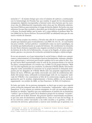 Web 2.0   11




neración e”2. Al mismo tiempo que crece el número de nativos y continuando
con la terminología de Prensky hay que resaltar el papel de los denominados
inmigrantes digitales incorporados a Internet entre otros factores por las suce-
sivas olas de alfabetización impulsadas entre otros por las diferentes adminis-
traciones Públicas para minimizar el riesgo de brecha digital. De hecho son esos
esfuerzos los que han ayudado a descubrir que la brecha se manifiesta múltiple
y diversa. Se puede hablar, por lo tanto, tal y como definía el profesor Sáez Va-
cas (2004) de un Nuevo Entorno Tecnosocial (NET en adelante) más que de una
nueva versión de Internet.

De esta forma aceptar esa retórica y llevarla más allá de lo razonable supondría
aceptar que daríamos paso eventualmente a una Web 3.0, 4.0, etc., lo cual tendría
tan poco sentido –incluso práctico– considerarlo como un nuevo paradigma, en
el sentido que habitualmente se acepta del término. De corroborarse la extensión
de este Nuevo Entorno supondría una singular novedad en la breve pero acelera-
da historia de la Era de la Información, a la que se ha llegado, al menos parcial-
mente, gracias a un proceso de evolución sociedad-tecnología o infotecnología.

Es en ese escenario, en el que interactúan lo social (cómo y dónde nos comuni-
camos y relacionamos) y lo tecnológico (nuevas herramientas, sistemas, platafor-
mas, aplicaciones y servicios) provocando cambios de lo uno sobre lo otro. Sur-
ge una nueva Red caracterizada como la web de las personas frente a la web de
los datos, correspondiente a la versión uno, la Web 1.0. El propio término “Web
2.0” ha sido registrado por sus creadores, la editorial O'Reilly Media. Este hecho
adquiría cierta notoriedad al conocerse en la propia Internet la demanda inter-
puesta por los abogados de O'Reilly Media ante una pequeña organización sin
ánimo de lucro, IT@Cork, que había convocado una serie de conferencias alre-
dedor del mismo tema, utilizando la terminología web 2.0. La respuesta3 moti-
vada de O'Reilly y los comentarios al hilo de la controversia surgida por la or-
ganización que lo acuñara originariamente e hiciera público en su momento
organizando –en octubre de 2004, en San Francisco– la Web 2.0 Conference.

Se trata, por tanto, de un proceso emergente, es decir que se preve que seguirá
cierta evolución temporal más allá de ocasionales “explosiones” más o menos
llamativas. Y se le supone un carácter emergente, lo cual, sin necesidad de pro-
fundizar en detalles, significa que nos enfrentamos al analisis de un fenómeno
“caótico” que se forma a partir de la dinámica propia de un sistema “viviente”,
como puede ser la Red, Internet. Ese proceso aparece caracterizado socialmen-
te por una serie de fenómenos multifacéticos, como es el caso de los blogs, el
de los servicios online vinculados a las redes sociales y su gestión, o todo el
universo de servicios, aplicaciones y nuevos usos sociales que se generan a su


2
  Generación e. Nota 10 publicada por la Fundación France Telecom España
3
  se pueden encontrar en la dirección
http://radar.oreilly.com/archives/2006/05/controversy_about_our_web_20_s.html
 