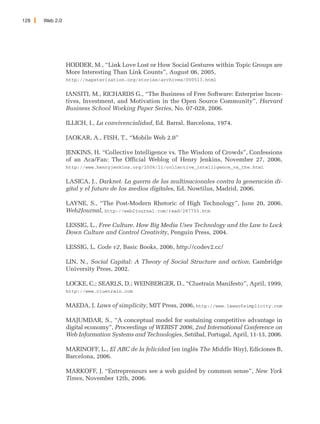128   Web 2.0




                HODDER, M., “Link Love Lost or How Social Gestures within Topic Groups are
                More Interesting Than Link Counts”, August 06, 2005,
                http://napsterization.org/stories/archives/000513.html


                IANSITI, M., RICHARDS G., “The Business of Free Software: Enterprise Incen-
                tives, Investment, and Motivation in the Open Source Community”, Harvard
                Business School Working Paper Series, No. 07-028, 2006.

                ILLICH, I., La convivencialidad, Ed. Barral, Barcelona, 1974.

                JAOKAR, A., FISH, T., “Mobile Web 2.0”

                JENKINS, H. “Collective Intelligence vs. The Wisdom of Crowds”, Confessions
                of an Aca/Fan: The Official Weblog of Henry Jenkins, November 27, 2006,
                http://www.henryjenkins.org/2006/11/collective_intelligence_vs_the.html


                LASICA, J., Darknet. La guerra de las multinacionales contra la generación di-
                gital y el futuro de los medios digitales, Ed. Nowtilus, Madrid, 2006.

                LAYNE, S., “The Post-Modern Rhetoric of High Technology”, June 20, 2006,
                Web2Journal, http://web2journal.com/read/287755.htm

                LESSIG, L., Free Culture. How Big Media Uses Technology and the Law to Lock
                Down Culture and Control Creativity, Penguin Press, 2004.

                LESSIG, L. Code v2, Basic Books, 2006, http://codev2.cc/

                LIN, N., Social Capital: A Theory of Social Structure and action, Cambridge
                University Press, 2002.

                LOCKE, C.; SEARLS, D.; WEINBERGER, D., “Cluetrain Manifesto”, April, 1999,
                http://www.cluetrain.com


                MAEDA, J. Laws of simplicity, MIT Press, 2006, http://www.lawsofsimplicity.com

                MAJUMDAR, S., “A conceptual model for sustaining competitive advantage in
                digital economy”, Proceedings of WEBIST 2006, 2nd International Conference on
                Web Information Systems and Technologies, Setúbal, Portugal, April, 11-13, 2006.

                MARINOFF, L., El ABC de la felicidad (en inglés The Middle Way), Ediciones B,
                Barcelona, 2006.

                MARKOFF, J. “Entrepreneurs see a web guided by common sense”, New York
                Times, November 12th, 2006.
 
