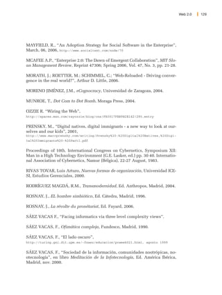 Web 2.0   129




MAYFIELD, R., “An Adoption Strategy for Social Software in the Enterprise”,
March, 06, 2006, http://www.socialtext.com/node/70

MCAFEE A.P., “Enterprise 2.0: The Dawn of Emergent Collaboration”, MIT Slo-
an Management Review, Reprint 47306; Spring 2006, Vol. 47, No. 3, pp. 21-28.

MORATH, J.; ROETTER, M.; SCHIMMEL, C.; “Web-Reloaded - Driving conver-
gence in the real world?”, Arthur D. Little, 2006.

MORENO JIMÉNEZ, J.M., eCognocracy, Universidad de Zaragoza, 2004.

MUNROE, T., Dot Com to Dot Bomb, Moraga Press, 2004.

OZZIE R. “Wiring the Web”,
http://spaces.msn.com/rayozzie/blog/cns!FB3017FBB9B2E142!285.entry


PRENSKY, M., “Digital natives, digital immigrants - a new way to look at our-
selves and our kids”, 2001,
http://www.marcprensky.com/writing/Prensky%20-%20Digital%20Natives,%20Digi-
tal%20Immigrants%20-%20Part1.pdf


Proceedings of 10th. International Congress on Cybernetics, Symposium XII:
Man in a High Technology Environment (G.E. Lasker, ed.) pp. 30 40. Internatio-
nal Association of Cybernetics, Namur (Bélgica), 22-27 August, 1983.

RIVAS TOVAR, Luis Arturo, Nuevas formas de organización, Universidad ICE-
SI, Estudios Gerenciales, 2000.

RODRÍGUEZ MAGDÁ, R.M., Transmodernidad, Ed. Anthropos, Madrid, 2004.

ROSNAY, J., EL hombre simbiótico, Ed. Cátedra, Madrid, 1996.

ROSNAY, J., La révolte du pronétariat, Ed. Fayard, 2006.

SÁEZ VACAS F., “Facing informatics via three level complexity views”.

SÁEZ VACAS, F., Ofimática compleja, Fundesco, Madrid, 1990.

SÁEZ VACAS, F., “El lado oscuro”,
http://turing.gsi.dit.upm.es/~fsaez/educacion/pcweek021.html, agosto 1999


SÁEZ VACAS, F., “Sociedad de la información, comunidades nootrópicas, no-
otecnología”, en libro Meditación de la Infotecnología, Ed. América Ibérica,
Madrid, nov. 2000.
 