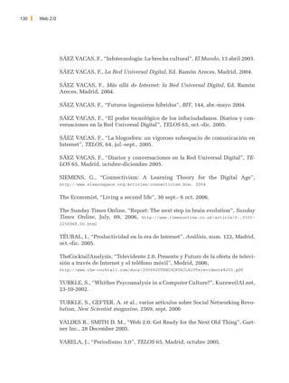 130   Web 2.0




                SÁEZ VACAS, F., “Infotecnología: La brecha cultural”, El Mundo, 13 abril 2001.

                SÁEZ VACAS, F., La Red Universal Digital, Ed. Ramón Areces, Madrid, 2004.

                SÁEZ VACAS, F., Más allá de Internet: la Red Universal Digital, Ed. Ramón
                Areces, Madrid, 2004.

                SÁEZ VACAS, F., “Futuros ingenieros híbridos”, BIT, 144, abr.-mayo 2004.

                SÁEZ VACAS, F., “El poder tecnológico de los infociudadanos. Diarios y con-
                versaciones en la Red Universal Digital”, TELOS 65, oct.-dic. 2005.

                SÁEZ VACAS, F., “La blogosfera: un vigoroso subespacio de comunicación en
                Internet”, TELOS, 64, jul.-sept., 2005.

                SÁEZ VACAS, F., “Diarios y conversaciones en la Red Universal Digital”, TE-
                LOS 65, Madrid, octubre-diciembre 2005.

                SIEMENS, G., “Connectivism: A Learning Theory for the Digital Age”,
                http://www.elearnspace.org/Articles/connectivism.htm, 2004


                The Economist, “Living a second life”, 30 sept.- 6 oct. 2006.

                The Sunday Times Online, “Report: The next step in brain evolution”, Sunday
                Times Online, July, 09, 2006, http://www.timesonline.co.uk/article/0,,2101-
                2256968,00.html


                TÉUBAL, I., “Productividad en la era de Internet”, Análisis, num. 122, Madrid,
                oct.-dic. 2005.

                TheCocktailAnalysis, “Televidente 2.0. Presente y Futuro de la oferta de televi-
                sión a través de Internet y el teléfono móvil”, Medrid, 2006,
                http://www.the-cocktail.com/docs/2006%20THECOCKTAIL%20Televidente%202.pdf


                TURKLE, S., “Whither Psycoanalysis in a Computer Culture?”, KurzweilAI.net,
                23-10-2002.

                TURKLE, S., GEFTER, A. et al., varios artículos sobre Social Networking Revo-
                lution, New Scientist magazine, 2569, sept. 2006

                VALDES R., SMITH D. M., “Web 2.0: Get Ready for the Next Old Thing”, Gart-
                ner Inc., 28 December 2005.

                VARELA, J., “Periodismo 3.0”, TELOS 65, Madrid, octubre 2005.
 