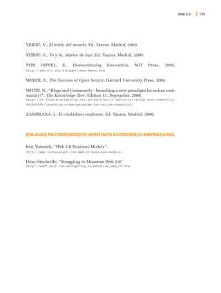 Web 2.0   131




VERDÚ, V., El estilo del mundo, Ed. Taurus, Madrid, 2003.

VERDÚ, V., Yo y tú, objetos de lujo, Ed. Taurus, Madrid, 2005.

VON    HIPPEL,     E.,   Democratizing      Innovation,    MIT   Press,   2005,
http://web.mit.edu/evhippel/www/democ.htm


WEBER, S., The Success of Open Source, Harvard University Press, 2004.

WHITE, N., “Blogs and Community - launching a new paradigm for online com-
munity?”, The Knowledge Tree, Edition 11, September, 2006,
http://kt.flexiblelearning.net.au/edition-11-editorial/blogs-and-community-
%E2%80%93-launching-a-new-paradigm-for-online-community/


ZAMBRANA, J., El ciudadano conforme, Ed. Taurus, Madrid, 2006.



ENLACES RECOMENDADOS APARTADO ECONOMICO-EMPRESARIAL

Ken Yarmosh; “Web 2.0 Business Models”,
http://www.technosight.com/web-20-business-models/


Dion Hinchciffe; “Struggling to Monetize Web 2.0”
http://web2.wsj2.com/struggling_to_monetize_web_20.htm
 