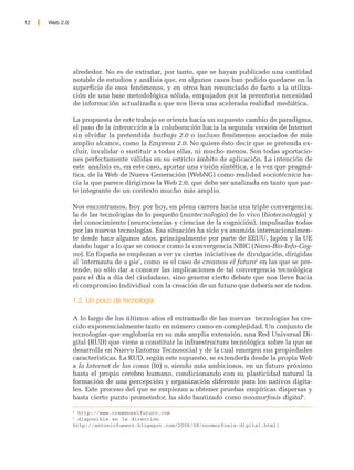 12   Web 2.0




               alrededor. No es de extrañar, por tanto, que se hayan publicado una cantidad
               notable de estudios y análisis que, en algunos casos han podido quedarse en la
               superficie de esos fenómenos, y en otros han renunciado de facto a la utiliza-
               ción de una base metodológica sólida, empujados por la perentoria necesidad
               de información actualizada a que nos lleva una acelerada realidad mediática.

               La propuesta de este trabajo se orienta hacia un supuesto cambio de paradigma,
               el paso de la interacción a la colaboración hacia la segunda versión de Internet
               sin olvidar la pretendida burbuja 2.0 o incluso fenómenos asociados de más
               amplio alcance, como la Empresa 2.0. No quiere ésto decir que se pretenda ex-
               cluir, invalidar o sustituir a todas ellas, ni mucho menos. Son todas aportacio-
               nes perfectamente válidas en su estricto ámbito de aplicación. La intención de
               este analisis es, en este caso, aportar una visión sintética, a la vez que pragmá-
               tica, de la Web de Nueva Generación (WebNG) como realidad sociotécnica ha-
               cia la que parece dirigirnos la Web 2.0, que debe ser analizada en tanto que par-
               te integrante de un contexto mucho más amplio.

               Nos encontramos, hoy por hoy, en plena carrera hacia una triple convergencia;
               la de las tecnologías de lo pequeño (nantecnología) de lo vivo (biotecnología) y
               del conocimiento (neurociencias y ciencias de la cognición), impulsadas todas
               por las nuevas tecnologías. Esa situación ha sido ya asumida internacionalmen-
               te desde hace algunos años, principalmente por parte de EEUU, Japón y la UE
               dando lugar a lo que se conoce como la convergencia NBIC (Nano-Bio-Info-Cog-
               no). En España se empiezan a ver ya ciertas iniciativas de divulgación, dirigidas
               al 'internauta de a pie', como es el caso de creamos el futuro4 en las que se pre-
               tende, no sólo dar a conocer las implicaciones de tal convergencia tecnológica
               para el día a día del ciudadano, sino generar cierto debate que nos lleve hacia
               el compromiso individual con la creación de un futuro que debería ser de todos.

               1.2. Un poco de tecnología

               A lo largo de los últimos años el entramado de las nuevas tecnologías ha cre-
               cido exponencialmente tanto en número como en complejidad. Un conjunto de
               tecnologías que englobaría en su más amplia extensión, una Red Universal Di-
               gital (RUD) que viene a constituir la infraestructura tecnológica sobre la que se
               desarrolla en Nuevo Entorno Tecnosocial y de la cual emergen sus propiedades
               características. La RUD, según este supuesto, se extendería desde la propia Web
               a la Internet de las cosas (I0) o, siendo más ambiciosos, en un futuro próximo
               hasta el propio cerebro humano, condicionando con su plasticidad natural la
               formación de una percepción y organización diferente para los nativos digita-
               les. Este proceso del que se empiezan a obtener pruebas empíricas dispersas y
               hasta cierto punto prometedor, ha sido bautizado como noomorfosis digital5.

               4
                 http://www.creamoselfuturo.com
               5
                 disponible en la dirección
               http://antoniofumero.blogspot.com/2006/08/noomorfosis-digital.html]
 